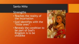 Santo Niño
Strengths
• Teaches the reality of
the incarnation
• God identifies with the
“little ones”.
• Reveals the condition to
be part of God’s
Kingdom is to be
childlike
 