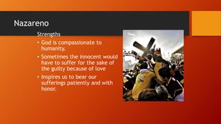 Nazareno
Strengths
• God is compassionate to
humanity.
• Sometimes the innocent would
have to suffer for the sake of
the guilty because of love
• Inspires us to bear our
sufferings patiently and with
honor.
 