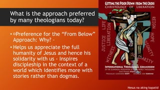 What is the approach preferred
by many theologians today?
• Preference for the “From Below”
Approach: Why? –
• Helps us appreciate the full
humanity of Jesus and hence his
solidarity with us - Inspires
discipleship in the context of a
world which identifies more with
stories rather than dogmas.
Hesus na aking kapatid
 