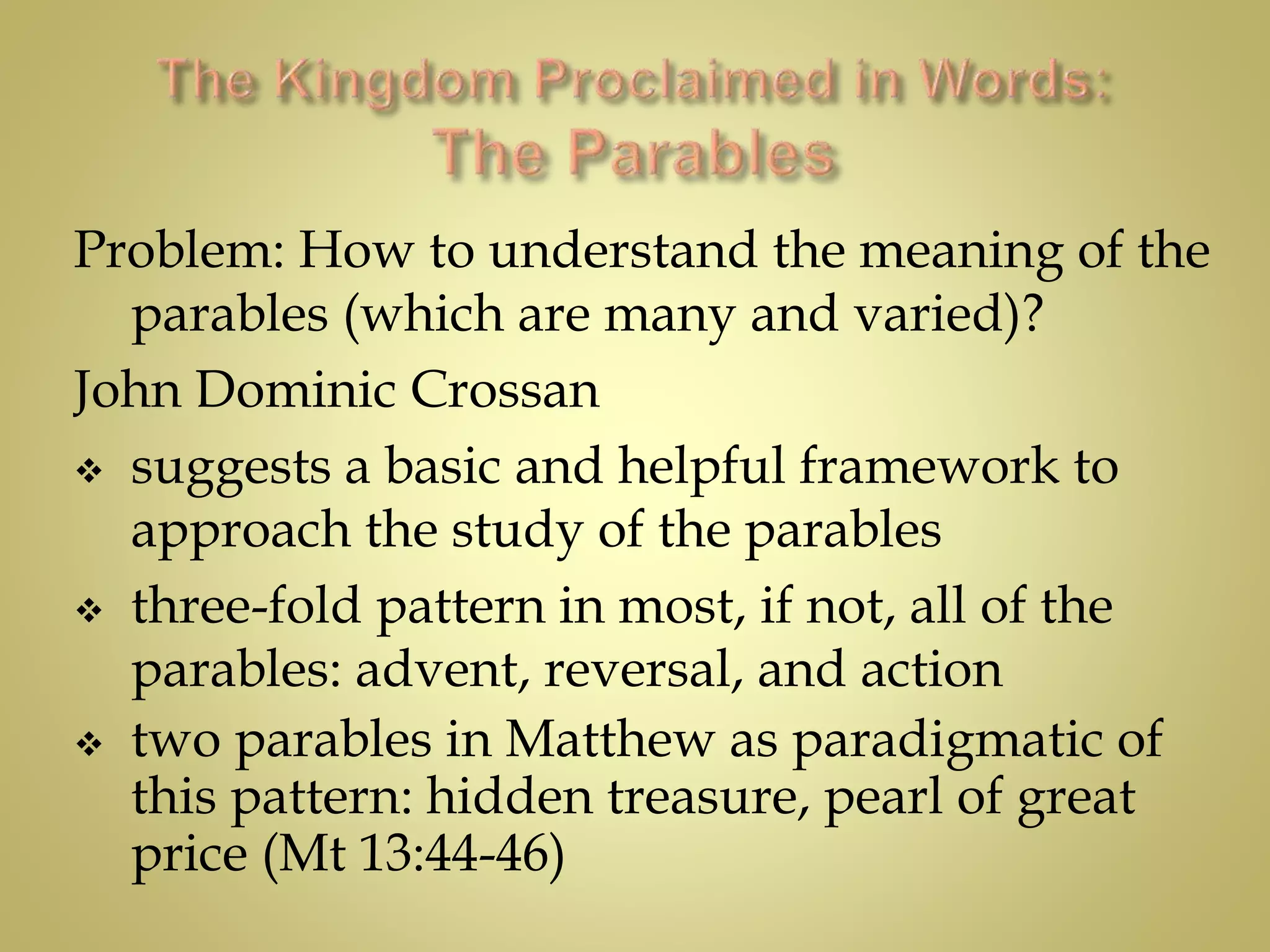 Problem: How to understand the meaning of the
parables (which are many and varied)?
John Dominic Crossan
 suggests a basic and helpful framework to
approach the study of the parables
 three-fold pattern in most, if not, all of the
parables: advent, reversal, and action
 two parables in Matthew as paradigmatic of
this pattern: hidden treasure, pearl of great
price (Mt 13:44-46)
 