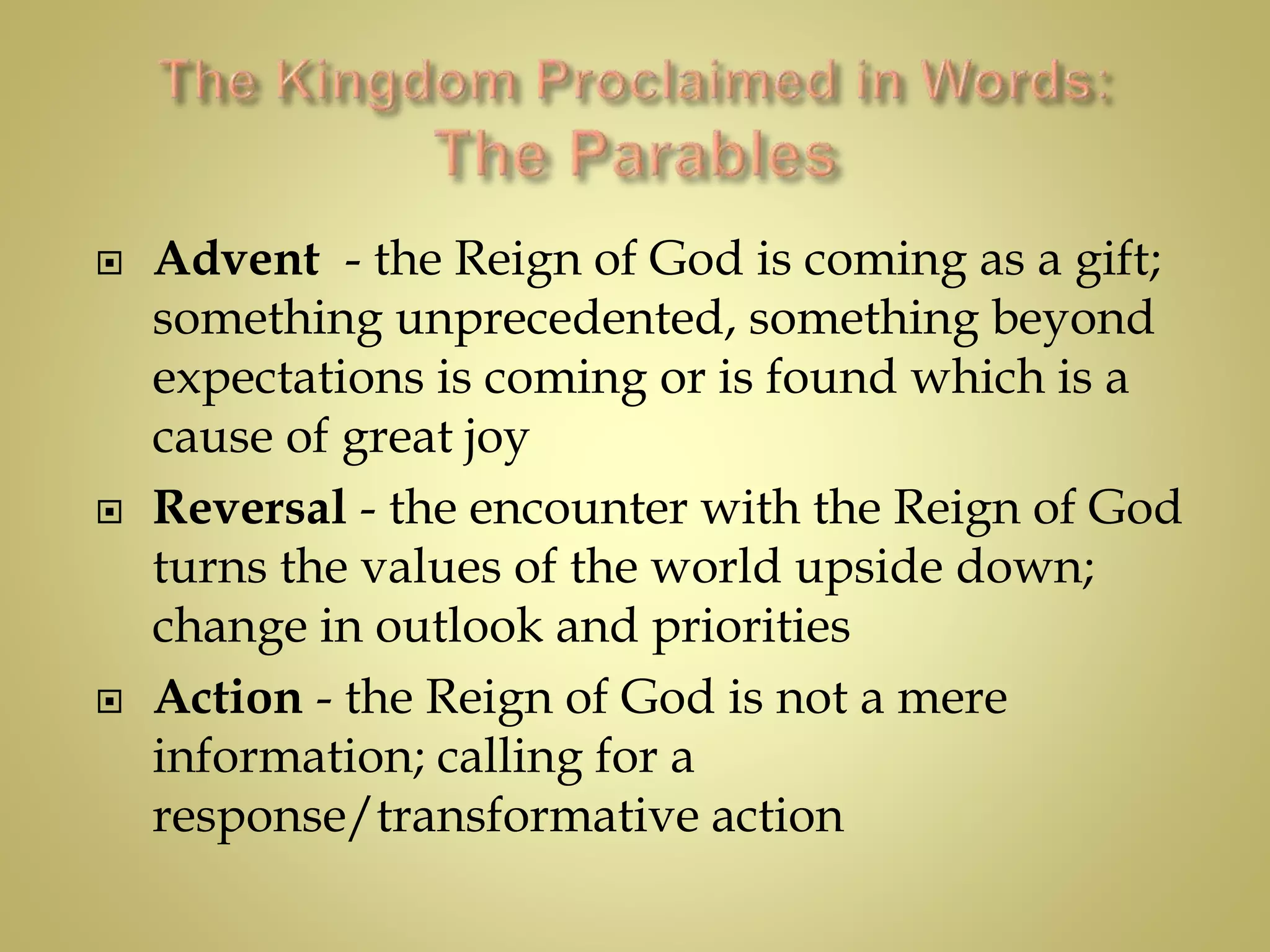  Advent - the Reign of God is coming as a gift;
something unprecedented, something beyond
expectations is coming or is found which is a
cause of great joy
 Reversal - the encounter with the Reign of God
turns the values of the world upside down;
change in outlook and priorities
 Action - the Reign of God is not a mere
information; calling for a
response/transformative action
 