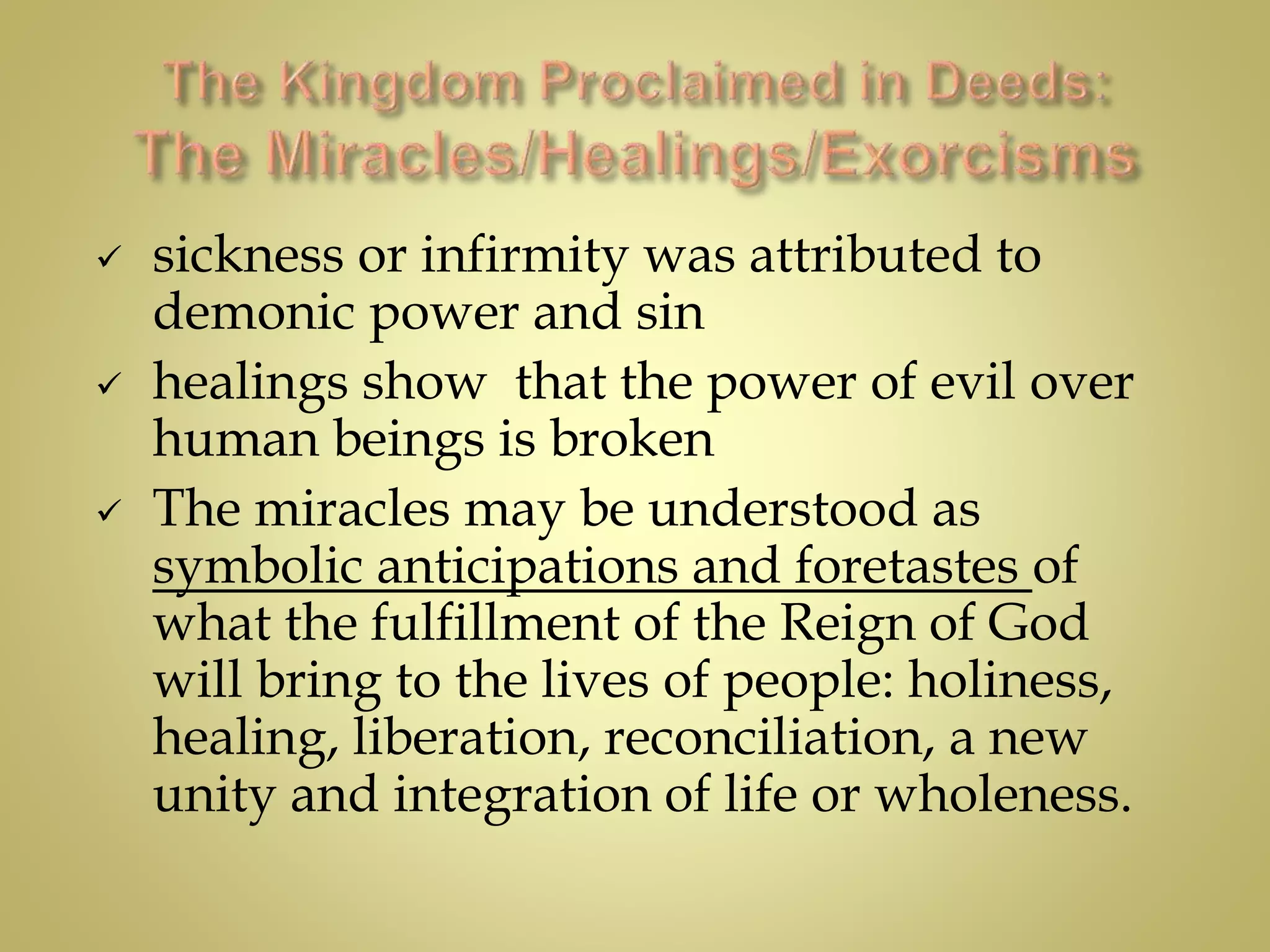  sickness or infirmity was attributed to
demonic power and sin
 healings show that the power of evil over
human beings is broken
 The miracles may be understood as
symbolic anticipations and foretastes of
what the fulfillment of the Reign of God
will bring to the lives of people: holiness,
healing, liberation, reconciliation, a new
unity and integration of life or wholeness.
 