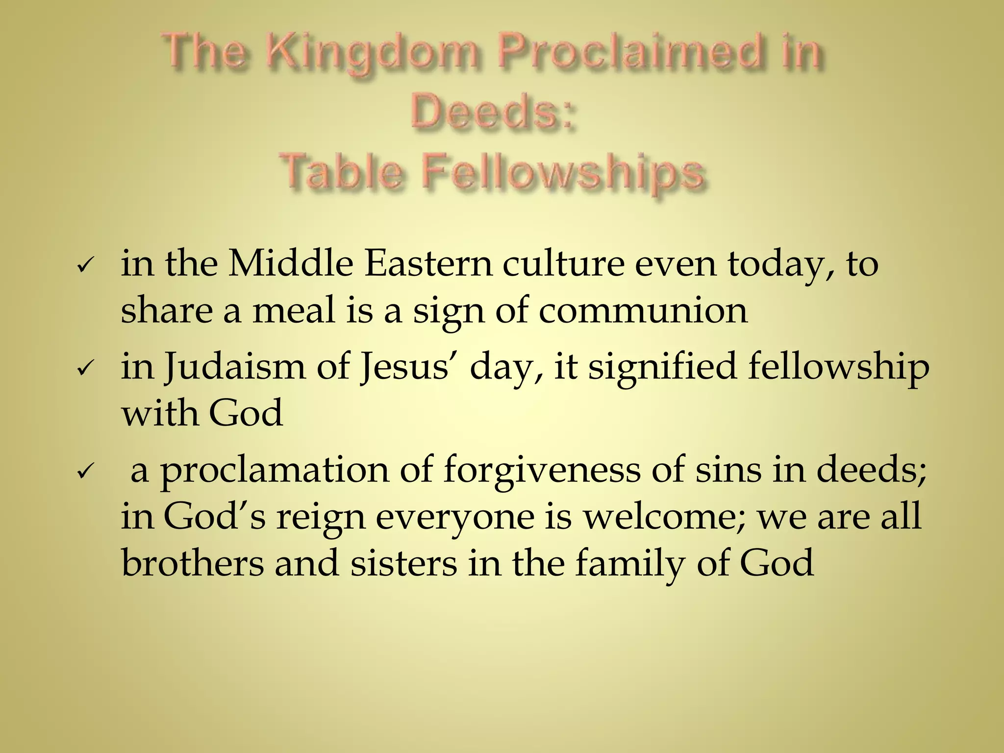  in the Middle Eastern culture even today, to
share a meal is a sign of communion
 in Judaism of Jesus’ day, it signified fellowship
with God
 a proclamation of forgiveness of sins in deeds;
in God’s reign everyone is welcome; we are all
brothers and sisters in the family of God
 