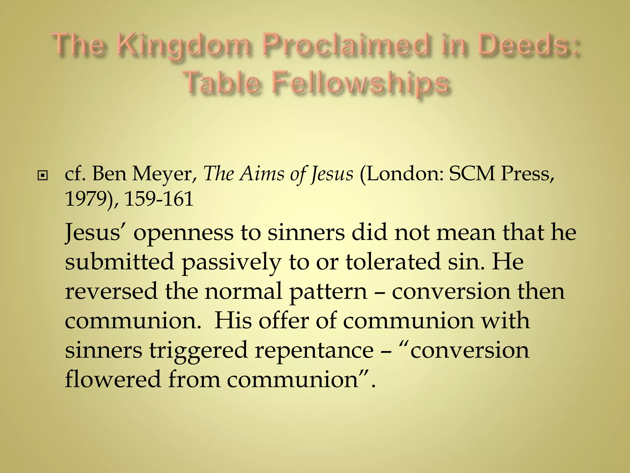  cf. Ben Meyer, The Aims of Jesus (London: SCM Press,
1979), 159-161
Jesus’ openness to sinners did not mean that he
submitted passively to or tolerated sin. He
reversed the normal pattern – conversion then
communion. His offer of communion with
sinners triggered repentance – “conversion
flowered from communion”.
 