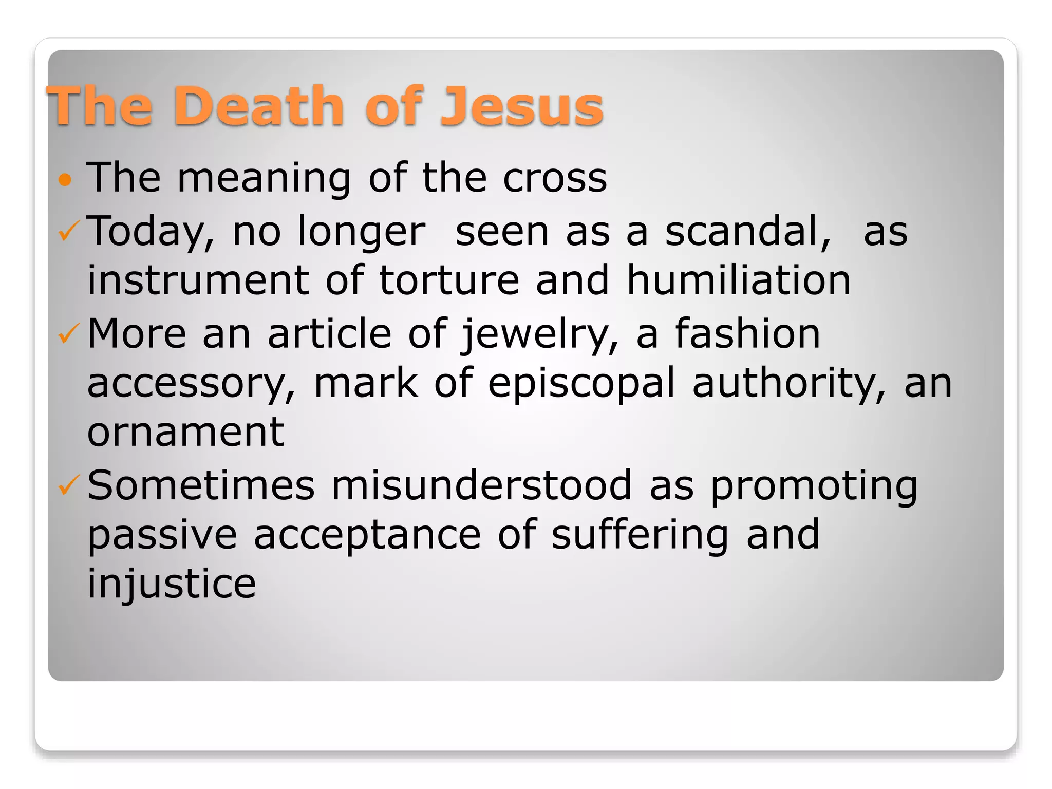 The Death of Jesus
 The meaning of the cross
Today, no longer seen as a scandal, as
instrument of torture and humiliation
More an article of jewelry, a fashion
accessory, mark of episcopal authority, an
ornament
Sometimes misunderstood as promoting
passive acceptance of suffering and
injustice
 