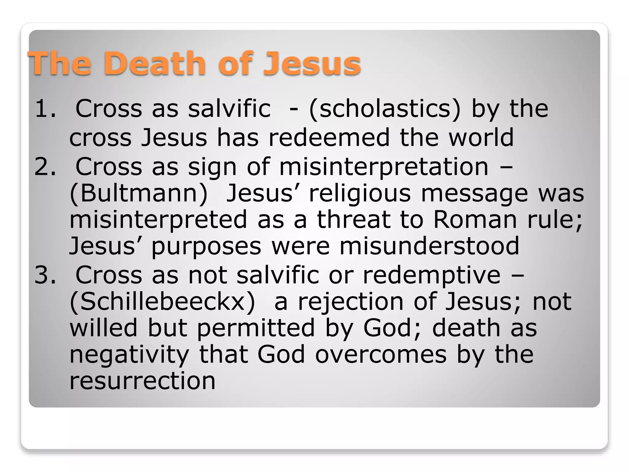 The Death of Jesus
1. Cross as salvific - (scholastics) by the
cross Jesus has redeemed the world
2. Cross as sign of misinterpretation –
(Bultmann) Jesus’ religious message was
misinterpreted as a threat to Roman rule;
Jesus’ purposes were misunderstood
3. Cross as not salvific or redemptive –
(Schillebeeckx) a rejection of Jesus; not
willed but permitted by God; death as
negativity that God overcomes by the
resurrection
 