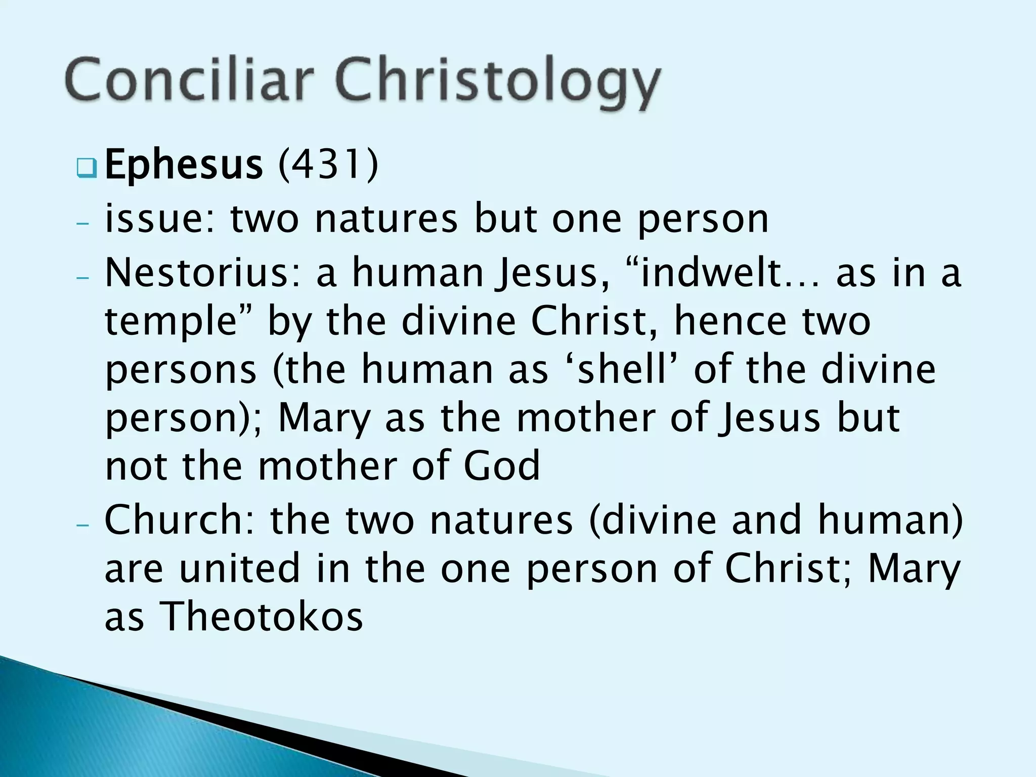  Ephesus (431)
- issue: two natures but one person
- Nestorius: a human Jesus, “indwelt… as in a
temple” by the divine Christ, hence two
persons (the human as ‘shell’ of the divine
person); Mary as the mother of Jesus but
not the mother of God
- Church: the two natures (divine and human)
are united in the one person of Christ; Mary
as Theotokos
 