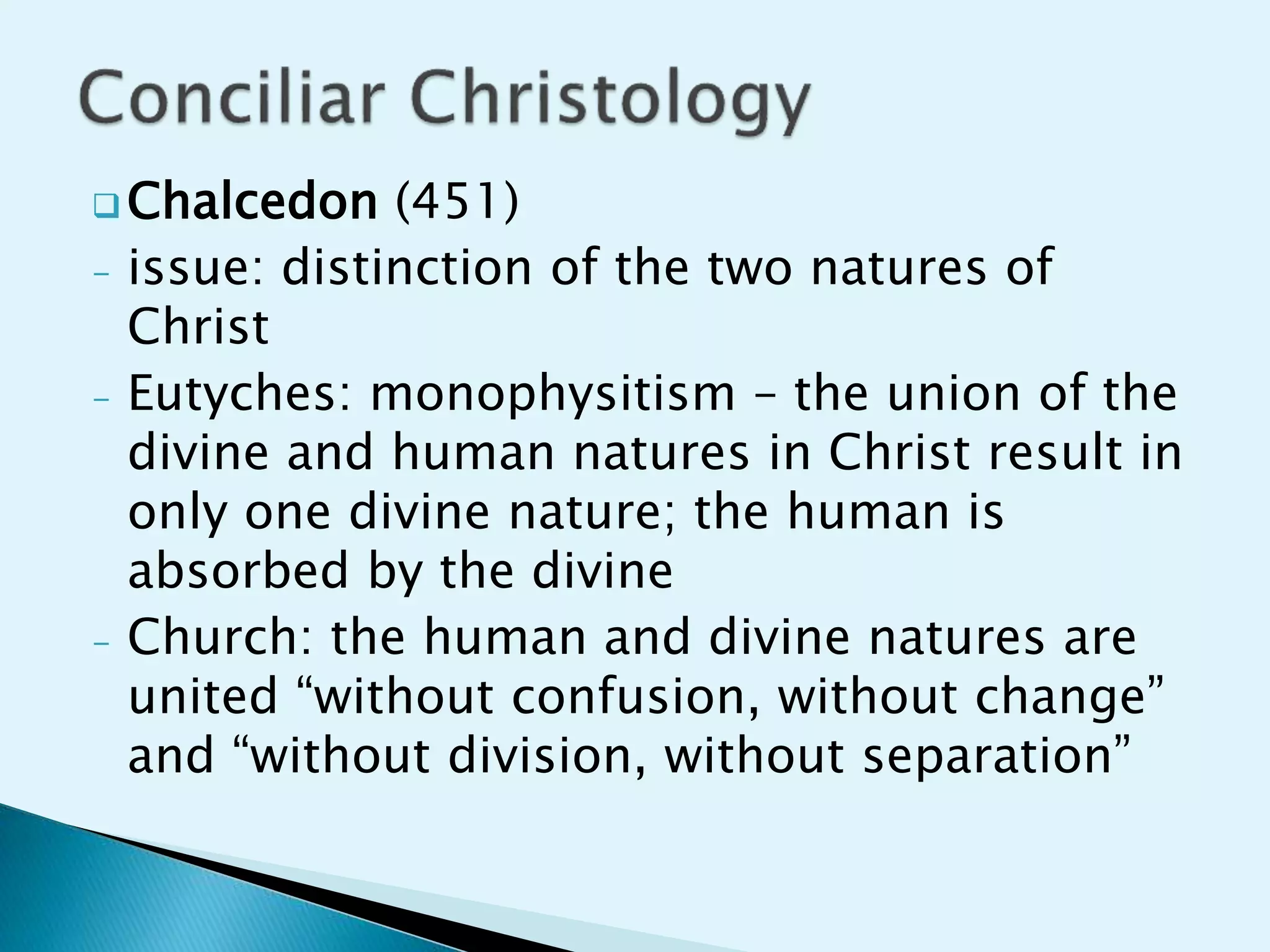  Chalcedon (451)
- issue: distinction of the two natures of
Christ
- Eutyches: monophysitism – the union of the
divine and human natures in Christ result in
only one divine nature; the human is
absorbed by the divine
- Church: the human and divine natures are
united “without confusion, without change”
and “without division, without separation”
 