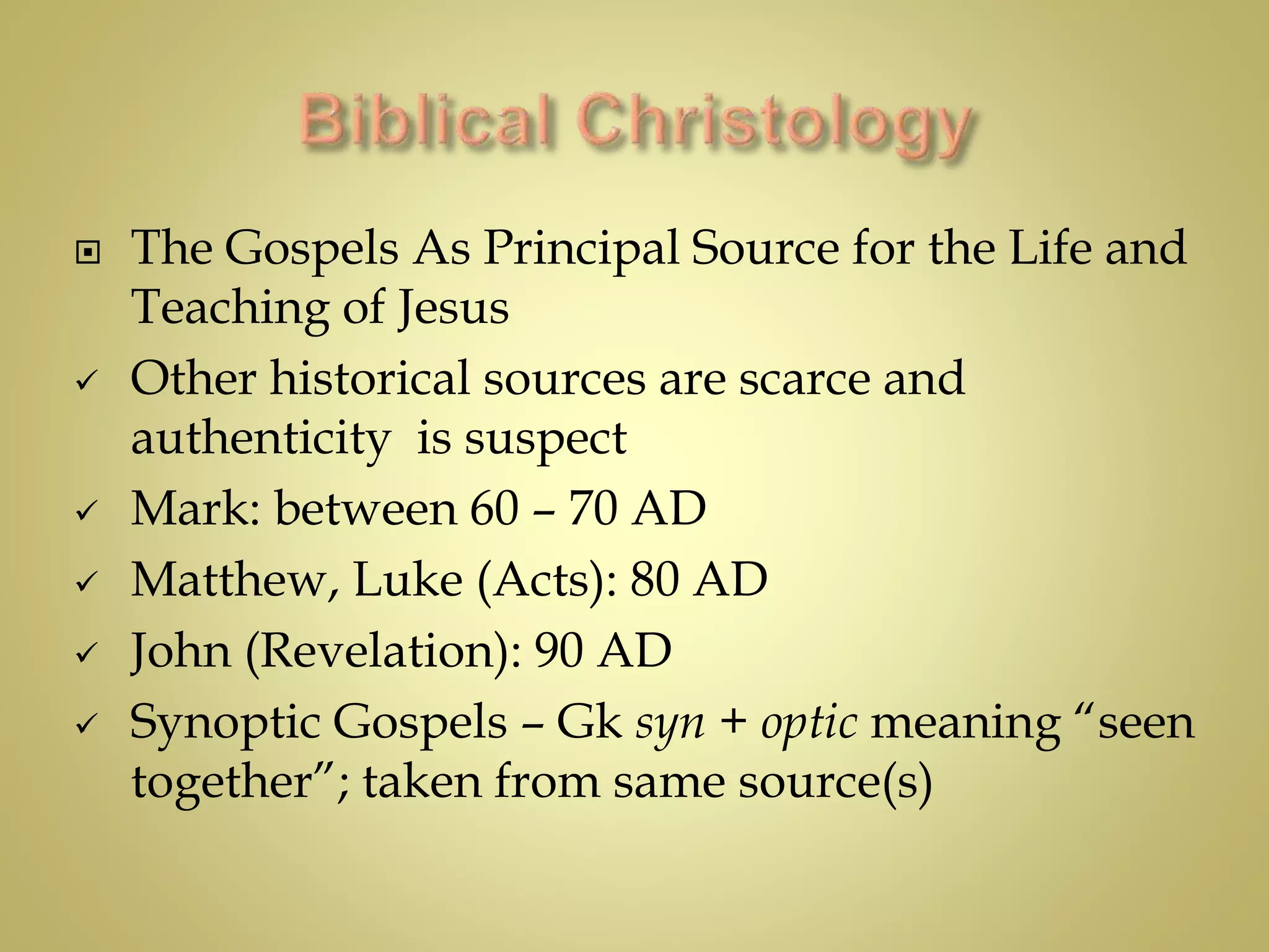  The Gospels As Principal Source for the Life and
Teaching of Jesus
 Other historical sources are scarce and
authenticity is suspect
 Mark: between 60 – 70 AD
 Matthew, Luke (Acts): 80 AD
 John (Revelation): 90 AD
 Synoptic Gospels – Gk syn + optic meaning “seen
together”; taken from same source(s)
 