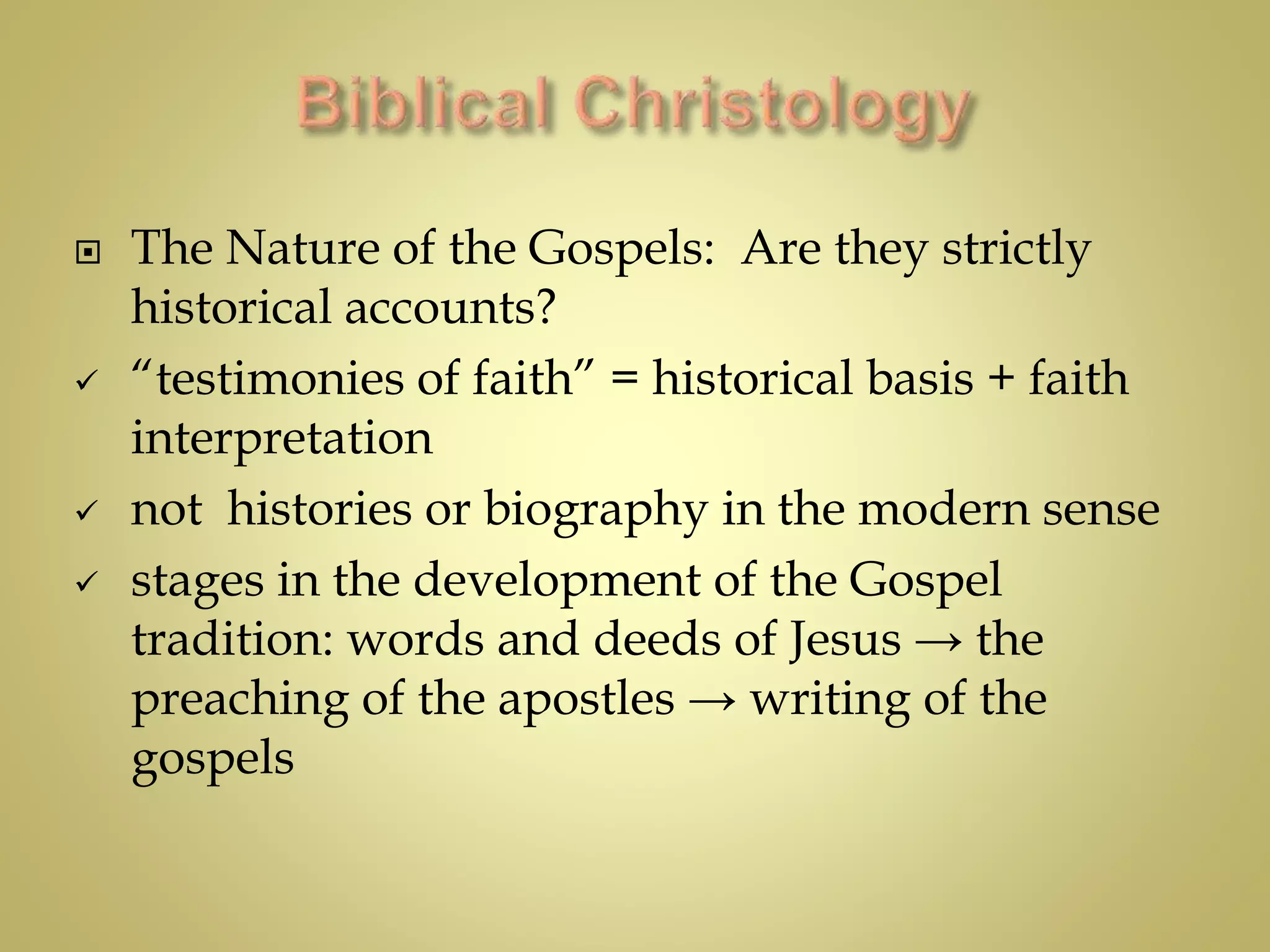  The Nature of the Gospels: Are they strictly
historical accounts?
 “testimonies of faith” = historical basis + faith
interpretation
 not histories or biography in the modern sense
 stages in the development of the Gospel
tradition: words and deeds of Jesus → the
preaching of the apostles → writing of the
gospels
 