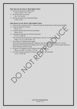 THE MEANS OF JESUS’ RESURRECTION:
1. He rose by the power of the Father
(Acts 2:24-25; 3:15; 5:30)
2. He rose by His own power
(Jn. 2:19; 10:18).
3. He rose by the power of the Holy Spirit
(1 Pet. 3:18).
THE RESULTS OF JESUS’ RESURRECTION:
1. It proves the existence of God. Jesus rose from the dead because God resurrected Him.
2. It proves the deity of Christ
(Rom. 1:4).
3. It means that salvation has been purchased
(Rom. 4:25).
4. It guarantees that all men will be resurrected
(1 Cor. 15:20-24).
The saved will be resurrected to eternal glory; the lost, to eternal shame
(Dan. 12:2; Jn. 5:28-29; Rev. 20.
5. It confirms everything Christ taught.
The Lord Jesus promised that He would rise from the dead the third day (Jn. 2:18-21).
He did rise from the dead according to His own word; therefore, we can be certain that every
other teaching of Christ is true.
6. Its power is available to the Christian in his daily life
(Rom. 6-8; Phil. 3:10; Eph. 1:19-23).
7. It is the Christian’s promise of eternal victory over sin and death
(1 Cor. 15:47-58).
UPLIFTED WORSHIPPERS
(PAGE # 10)
 