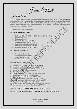 Jesus Christ
Introduction:
“Jesus” is Greek equivalent of the Hebrew word meaning Savior (Mt. 1:21). “Christ” is the Greek
equivalent of the Hebrew word Messiah, meaning anointed, and refers to Jesus as the messiah promised
in O.T. Scripture (Dan. 9:25-26; Jn. 1:14; 4:25; Ac. 2:36). While Jesus refers particularly to the Lord’s
humanity and incarnation by which he became a man to die for our sins, Christ refers particularly to the
Lord’s eternal deity as the Son of God.
O.T. prophecies of Christ’s first coming
HIS BIRTH WAS FORETOLD:
1. The lineage (2 Sam. 7:11,12; Ps. 132:11; Isa. 9:6; 16:5; Jer. 23:5).
2. The time (Dan. 9:25).
3. The place (Mi. 5:2).
4. The miracle (Isa. 7;14; Mt. 1:22,23).
5. The forerunner (Mal. 3:1; Mt. 3:1-3).
6. The flight to Egypt (Hos. 11:1; Mt. 2:15).
7. The massacre of infants (Jer. 31:15; Mt. 2:17, 18).
8. Dwelling in Nazareth (Isa. 11:11; Mt. 2:23).
HIS LIFE WAS FORETOLD:
1. His preaching (Isa. 61:1).
2. His healing ministry (Isa. 61:1).
3. His rejection (Isa. 53:2-3).
4. His entrance into Jerusalem (Zec. 9:9).
HIS DEATH WAS FORETOLD.
1. His betrayal by a friend (Ps. 41:9; Mt. 26:14-36,47-49).
2. Forsaken by his disciples (Zec. 13:7; Mt. 26:31,56).
3. Perverted justice (Isa. 53:7-8; Mt. 26:57-60; 27:11-14).
4. The crucifixion (Ps. 22:14-16; Jn. 19:16-18).
5. Thirst (Ps. 22:15; Jn. 19:28).
6. Vinegar to drink (Ps. 69:21; Mt. 27:34, 48; Jn. 19:28-30).
7. The words on the cross (Ps. 22:1; Mt. 27:46).
8. The mocking crowd (Ps. 22:68; Mt. 27:39, 41-43).
9. The people sitting and staring (Ps. 22:17; Mt. 27:36).
10. Soldiers casting lots for His garments (Ps. 22:18; Mt. 27:35).
11. His vicarious suffering (Isa. 53:5-6; Heb. 9:28).
12. No bones broken (Ps. 34:20; Ex. 12:46; Num. 9:12; Jn. 19:33-36).
13. His burial in a rich man’s tomb (Isa. 53:9; Mt. 27:57-60).
HIS RESURRECTION WAS FORETOLD: (Ps. 16:10; Lk. 24:1-7).
HIS ASCENSION TO HEAVEN WAS FORETOLD: (Ps. 110:1; Mk. 16:9, 14-19).
UPLIFTED WORSHIPPERS
(PAGE # 2)
 
