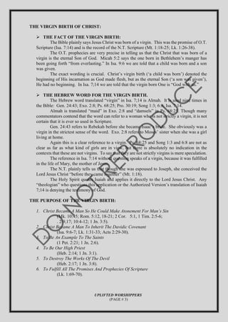 THE VIRGIN BIRTH OF CHRIST:
 THE FACT OF THE VIRGIN BIRTH:
The Bible plainly says Jesus Christ was born of a virgin. This was the promise of O.T.
Scripture (Isa. 7:14) and is the record of the N.T. Scripture (Mt. 1:18-25; Lk. 1:26-38).
The O.T. prophecies are very precise in telling us that the Christ that was born of a
virgin is the eternal Son of God. Micah 5:2 says the one born in Bethlehem’s manger has
been going forth “from everlasting.” In Isa. 9:6 we are told that a child was born and a son
was given.
The exact wording is crucial. Christ’s virgin birth (‘a child was born’) denoted the
beginning of His incarnation as God made flesh, but as the eternal Son (‘a son was given’),
He had no beginning. In Isa. 7;14 we are told that the virgin born One is “God with us.”
 THE HEBREW WORD FOR THE VIRGIN BIRTH.
The Hebrew word translated “virgin” in Isa. 7;14 is Almah. It is used nine times in
the Bible: Gen. 24:43; Exo. 2:8; Ps. 68:25; Pro. 30:19; Song 1:3; 6:8; Isa. 7:14.
Almah is translated “maid” in Exo. 2:8 and “damsels” in Ps. 68:25. Though many
commentators contend that the word can refer to a woman who is not strictly a virgin, it is not
certain that it is ever so used in Scripture.
Gen. 24:43 refers to Rebekah before she became Isaac’s bride. She obviously was a
virgin in the strictest sense of the word. Exo. 2:8 refers to Moses’ sister when she was a girl
living at home.
Again this is a clear reference to a virgin. Ps. 68:25 and Song 1:3 and 6:8 are not as
clear as far as what kind of girls are in view, but there is absolutely no indication in the
contexts that these are not virgins. To say that they are not strictly virgins is mere speculation.
The reference in Isa. 7:14 without question speaks of a virgin, because it was fulfilled
in the life of Mary, the mother of Jesus.
The N.T. plainly tells us that though she was espoused to Joseph, she conceived the
Lord Jesus Christ “before they came together” (Mt. 1:18).
The Holy Spirit quotes Isaiah and applies it directly to the Lord Jesus Christ. Any
“theologian” who questions this application or the Authorized Version’s translation of Isaiah
7;14 is denying the testimony of God.
THE PURPOSE OF THE VIRGIN BIRTH:
1. Christ Became A Man So He Could Make Atonement For Man’s Sin
(Mk. 10:45; Rom. 5:12, 18-21; 2 Cor. 5:1, 1 Tim. 2:5-6;
. 2:9,17; 10:4-12; 1 Jn. 3:5).
2. Christ Became A Man To Inherit The Davidic Covenant
(Isa. 9:6-7; Lk. 1:31-33; Acts 2:29-30).
3. To Be An Example To The Saints
(1 Pet. 2:21; 1 Jn. 2:6).
4. To Be Our High Priest
(Heb. 2:14; 1 Jn. 3:1).
5. To Destroy The Works Of The Devil
(Heb. 2:17; 1 Jn. 3:8).
6. To Fulfill All The Promises And Prophecies Of Scripture
(Lk. 1:69-70).
UPLIFTED WORSHIPPERS
(PAGE # 3)
 