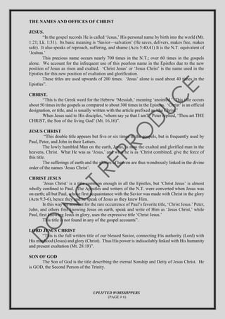 THE NAMES AND OFFICES OF CHRIST
JESUS.
“In the gospel records He is called ‘Jesus,’ His personal name by birth into the world (Mt.
1:21; Lk. 1:31). Its basic meaning is ‘Savior—salvation’ (He saves, delivers, makes free, makes
safe). It also speaks of reproach, suffering, and shame (Acts 5:40,41) It is the N.T. equivalent of
‘Joshua.’
This precious name occurs nearly 700 times in the N.T.; over 60 times in the gospels
alone. We account for the infrequent use of this peerless name in the Epistles due to the new
position of Jesus as risen and exalted. ‘Christ Jesus’ or ‘Jesus Christ’ is the name used in the
Epistles for this new position of exaltation and glorification.
These titles are used upwards of 200 times. ‘Jesus’ alone is used about 40 times in the
Epistles”.
CHRIST.
“This is the Greek word for the Hebrew ‘Messiah,’ meaning ‘anointed.’ This title occurs
about 50 times in the gospels as compared to about 300 times in the Epistles. ‘Christ’ is an official
designation, or title, and is usually written with the article prefixed as ‘the Christ.’
When Jesus said to His disciples, ‘whom say ye that I am?’ Peter replied, ‘Thou art THE
CHRIST, the Son of the living God’ (Mt. 16,16)”.
JESUS CHRIST
“This double title appears but five or six times in the gospels, but is frequently used by
Paul, Peter, and John in their Letters.
The lowly humbled Man on the earth, Jesus, is now the exalted and glorified man in the
heavens, Christ. What He was as ‘Jesus,’ and what he is as ‘Christ combined, give the force of
this title.
The sufferings of earth and the glories of heaven are thus wondrously linked in the divine
order of the names ‘Jesus Christ’.
CHRIST JESUS
’Jesus Christ’ is a title common enough in all the Epistles, but ‘Christ Jesus’ is almost
wholly confined to Paul. The Apostles and writers of the N.T. were converted when Jesus was
on earth; all but Paul, whose first acquaintance with the Savior was made with Christ in the glory
(Acts 9:3-6), hence they and he speak of Jesus as they knew Him.
In this way we account for the rare occurrence of Paul’s favorite title, ‘Christ Jesus.’ Peter,
John, and others first knowing Jesus on earth, speak and write of Him as ‘Jesus Christ,’ while
Paul, first knowing Jesus in glory, uses the expressive title ‘Christ Jesus.’
This title is not found in any of the gospel accounts”.
LORD JESUS CHRIST
“This is the full written title of our blessed Savior, connecting His authority (Lord) with
His manhood (Jesus) and glory (Christ). Thus His power is indissolubly linked with His humanity
and present exaltation (Mt. 28:18)”.
SON OF GOD
The Son of God is the title describing the eternal Sonship and Deity of Jesus Christ. He
is GOD, the Second Person of the Trinity.
UPLIFTED WORSHIPPERS
(PAGE # 6)
 