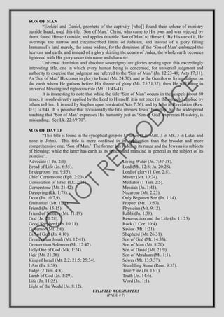 SON OF MAN
“Ezekiel and Daniel, prophets of the captivity [who[] found their sphere of ministry
outside Israel, used this tile, ‘Son of Man.’ Christ, who came to His own and was rejected by
them, found Himself outside, and applies this title ‘Son of Man’ to Himself. By His use of it, He
oversteps the narrow and circumscribed limits of Judaism, and instead of a glory filling
Immanuel’s land merely, the sense widens, for the dominion of the ‘Son of Man’ embraced the
heavens and earth, and instead of a glory skirting the coasts of Judea, the whole earth becomes
lightened with His glory under this name and character.
Universal dominion and absolute sovereignty are glories resting upon this exceedingly
interesting title, one in which every human being is concerned, for universal judgment and
authority to exercise that judgment are referred to the ‘Son of Man’ (Jn. 12:23-48; Acts 17;31).
As ‘Son of Man’ He comes in glory to Israel (Mt. 24:30), and to the Gentiles or living nations on
the earth whom He gathers before His throne of glory (Mt. 25:31,32); then He will bring in
universal blessing and righteous rule (Mt. 13:41-43).
It is interesting to note that while the title ‘Son of Man’ occurs in the gospels about 80
times, it is only directly applied by the Lord to Himself; it is not once (in the gospels) applied by
others to Him. It is used by Stephen upon his death (Acts 7;56), and by John in Revelation (Rev.
1:3; 14:14). It is possible that occasionally the title stresses Jesus’ humility, but the widespread
teaching that ‘Son of Man’ expresses His humanity just as ‘Son of God’ expresses His deity, is
misleading. See Lk. 22:69:70”.
SON OF DAVID
“This title is found in the synoptical gospels 14 times (8 in Matt. 3 in Mk. 3 in Luke, and
none in John). This title is more confined in its application than the broader and more
comprehensive one, ‘Son of Man.’ The former has Judea in its range and the Jews as its subjects
of blessing; while the latter has earth as its sphere and mankind in general as the subject of its
exercise”.
Advocate (1 Jn. 2:1).
Bread of Life (Jn. 6:35).
Bridegroom (mt. 9:15).
Chief Cornerstone (Eph. 2:20).
Consolation of Israel (Lk. 2:25).
Cornerstone (Mt. 21:42).
Dayspring (Lk. 1:78).
Door (Jn. 10:7,9).
Emmanuel (Mt. 1:23).
Friend (Jn. 15:15).
Friend of Sinners (Mt. 11:19).
God (Jn. 20:28).
Good Shepherd (Jn. 10:11).
Governor (Mt. 2:6).
Gift of God (Jn. 4:10).
Greater than Jonah (Mt. 12:41).
Greater than Solomon (Mt. 12:42).
Holy One of God (Mk. 1:24).
Heir (Mt. 21:38).
King of Israel (Mt. 2:2; 21:5; 25:34).
I Am (Jn. 8:58).
Judge (2 Tim. 4:8).
Lamb of God (Jn. 1:29).
Life (Jn. 11:25).
Light of the World (Jn. 8:12).
Living Water (Jn. 7:37-38).
Lord (Mt. 12:8; Jn. 20:28).
Lord of glory (1 Cor. 2:8).
Master (Mt. 10:24).
Mediator (1 Tim. 2:5).
Messiah (Jn. 1:41).
Nazarene (Mt. 2:23).
Only Begotten Son (Jn. 1:14).
Prophet (Mt. 13:57).
Physician (Mt. 9:12).
Rabbi (Jn. 1:38).
Resurrection and the Life (Jn. 11:25).
Rock (1 Cor. 10:4).
Savior (Mt. 1:21).
Shepherd (Mt. 26:31).
Son of God (Mt. 14:33).
Son of Man (Mt. 8:20).
Son of David (Mt. 21:9).
Son of Abraham (Mt. 1:1).
Sower (Mt. 13:3,37).
Stumbling Stone (Rom. 9:33).
True Vine (Jn. 15:1).
Truth (Jn. 14:6).
Word (Jn. 1:1).
UPLIFTED WORSHIPPERS
(PAGE # 7)
 