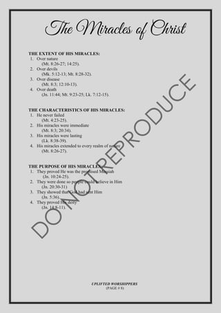 The Miracles of Christ
THE EXTENT OF HIS MIRACLES:
1. Over nature
(Mt. 8:26-27; 14:25).
2. Over devils
(Mk. 5:12-13; Mt. 8:28-32).
3. Over disease
(Mt. 8:3; 12:10-13).
4. Over death
(Jn. 11:44; Mt. 9:23-25; Lk. 7:12-15).
THE CHARACTERISTICS OF HIS MIRACLES:
1. He never failed
(Mt. 4:23-25).
2. His miracles were immediate
(Mt. 8:3; 20:34).
3. His miracles were lasting
(Lk. 8:38-39).
4. His miracles extended to every realm of nature
(Mt. 8:26-27).
THE PURPOSE OF HIS MIRACLES:
1. They proved He was the promised Messiah
(Jn. 10:24-25).
2. They were done so people could believe in Him
(Jn. 20:30-31)
3. They showed that God had sent Him
(Jn. 5:36).
4. They proved His deity
(Jn. 14:8-11).
UPLIFTED WORSHIPPERS
(PAGE # 8)
 