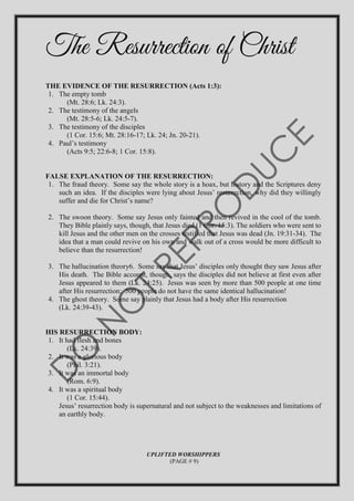 The Resurrection of Christ
THE EVIDENCE OF THE RESURRECTION (Acts 1:3):
1. The empty tomb
(Mt. 28:6; Lk. 24:3).
2. The testimony of the angels
(Mt. 28:5-6; Lk. 24:5-7).
3. The testimony of the disciples
(1 Cor. 15:6; Mt. 28:16-17; Lk. 24; Jn. 20-21).
4. Paul’s testimony
(Acts 9:5; 22:6-8; 1 Cor. 15:8).
FALSE EXPLANATION OF THE RESURRECTION:
1. The fraud theory. Some say the whole story is a hoax, but history and the Scriptures deny
such an idea. If the disciples were lying about Jesus’ resurrection, why did they willingly
suffer and die for Christ’s name?
2. The swoon theory. Some say Jesus only fainted and then revived in the cool of the tomb.
They Bible plainly says, though, that Jesus died (1 Cor. 15:3). The soldiers who were sent to
kill Jesus and the other men on the crosses testified that Jesus was dead (Jn. 19:31-34). The
idea that a man could revive on his own and walk out of a cross would be more difficult to
believe than the resurrection!
3. The hallucination theory6. Some say that Jesus’ disciples only thought they saw Jesus after
His death. The Bible account, though, says the disciples did not believe at first even after
Jesus appeared to them (Lk. 24:25). Jesus was seen by more than 500 people at one time
after His resurrection; 500 people do not have the same identical hallucination!
4. The ghost theory. Some say plainly that Jesus had a body after His resurrection
(Lk. 24:39-43).
HIS RESURRECTION BODY:
1. It had flesh and bones
(Lk. 24:39).
2. It was a glorious body
(Phil. 3:21).
3. It was an immortal body
(Rom. 6:9).
4. It was a spiritual body
(1 Cor. 15:44).
Jesus’ resurrection body is supernatural and not subject to the weaknesses and limitations of
an earthly body.
UPLIFTED WORSHIPPERS
(PAGE # 9)
 