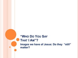 “WHO DO YOU SAY
THAT I AM”?
Images we have of Jesus: Do they “still”
matter?
 