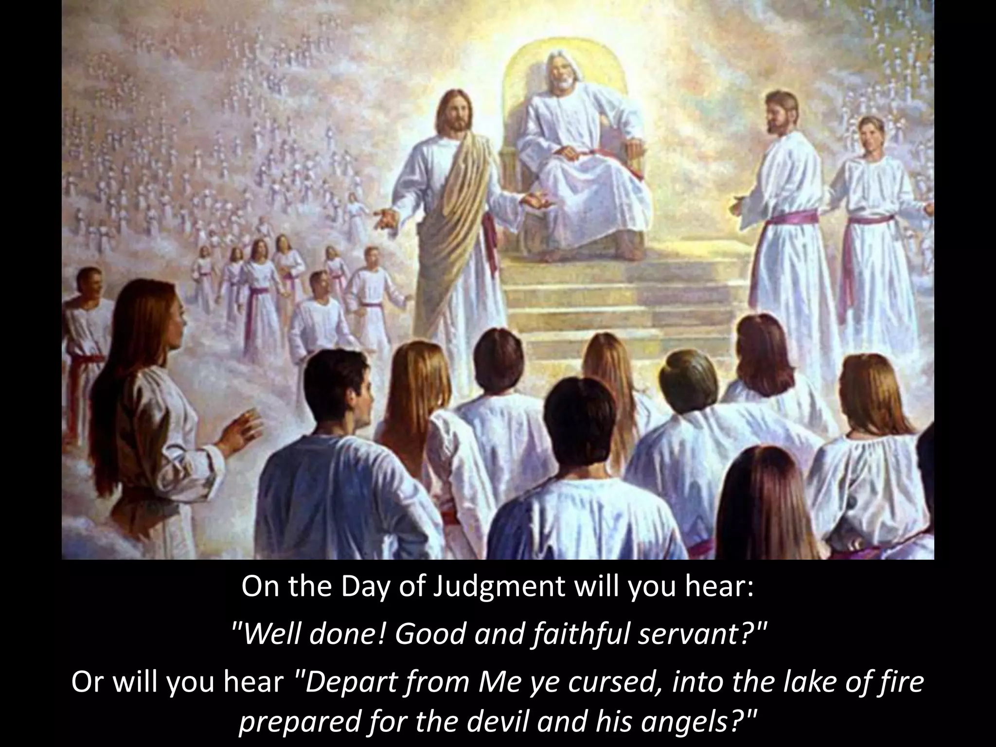 On the Day of Judgment will you hear:
"Well done! Good and faithful servant?"
Or will you hear "Depart from Me ye cursed, into the lake of fire
prepared for the devil and his angels?"
 