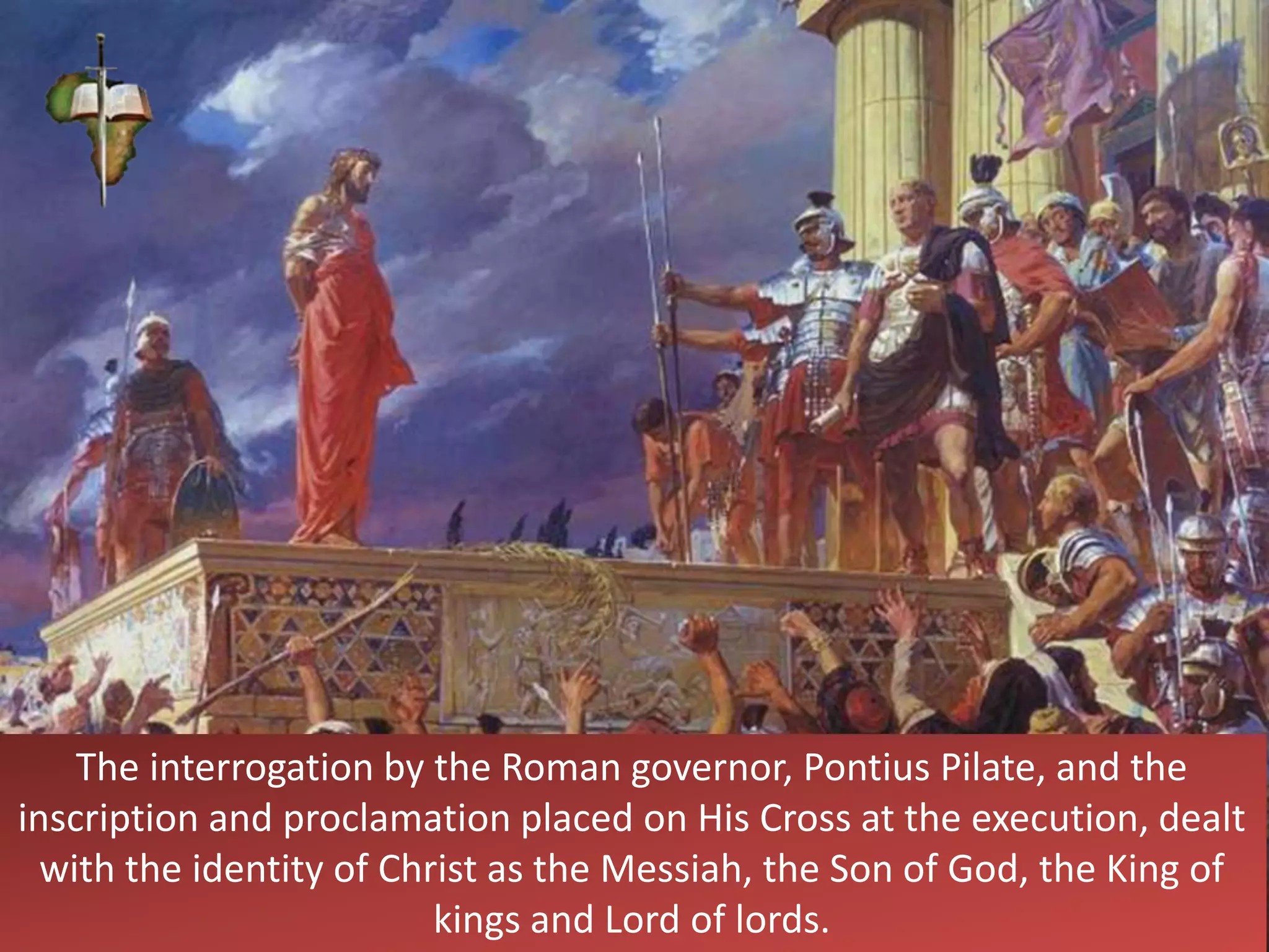 The interrogation by the Roman governor, Pontius Pilate, and the
inscription and proclamation placed on His Cross at the execution, dealt
with the identity of Christ as the Messiah, the Son of God, the King of
kings and Lord of lords.
 