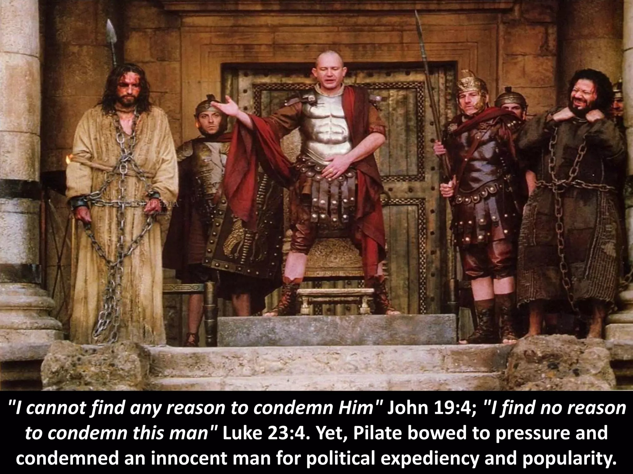 "I cannot find any reason to condemn Him" John 19:4; "I find no reason
to condemn this man" Luke 23:4. Yet, Pilate bowed to pressure and
condemned an innocent man for political expediency and popularity.
 