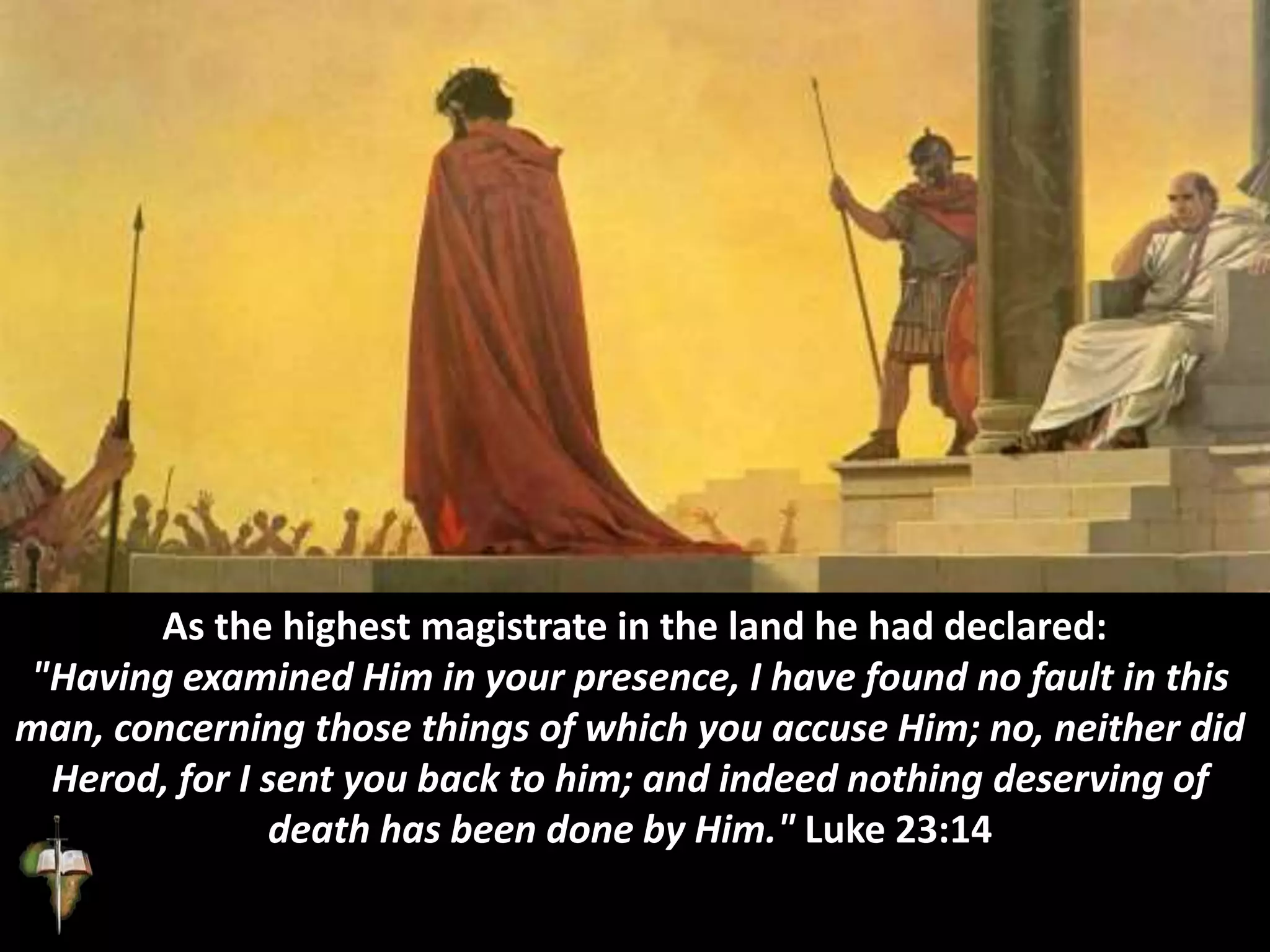 As the highest magistrate in the land he had declared:
"Having examined Him in your presence, I have found no fault in this
man, concerning those things of which you accuse Him; no, neither did
Herod, for I sent you back to him; and indeed nothing deserving of
death has been done by Him." Luke 23:14
 