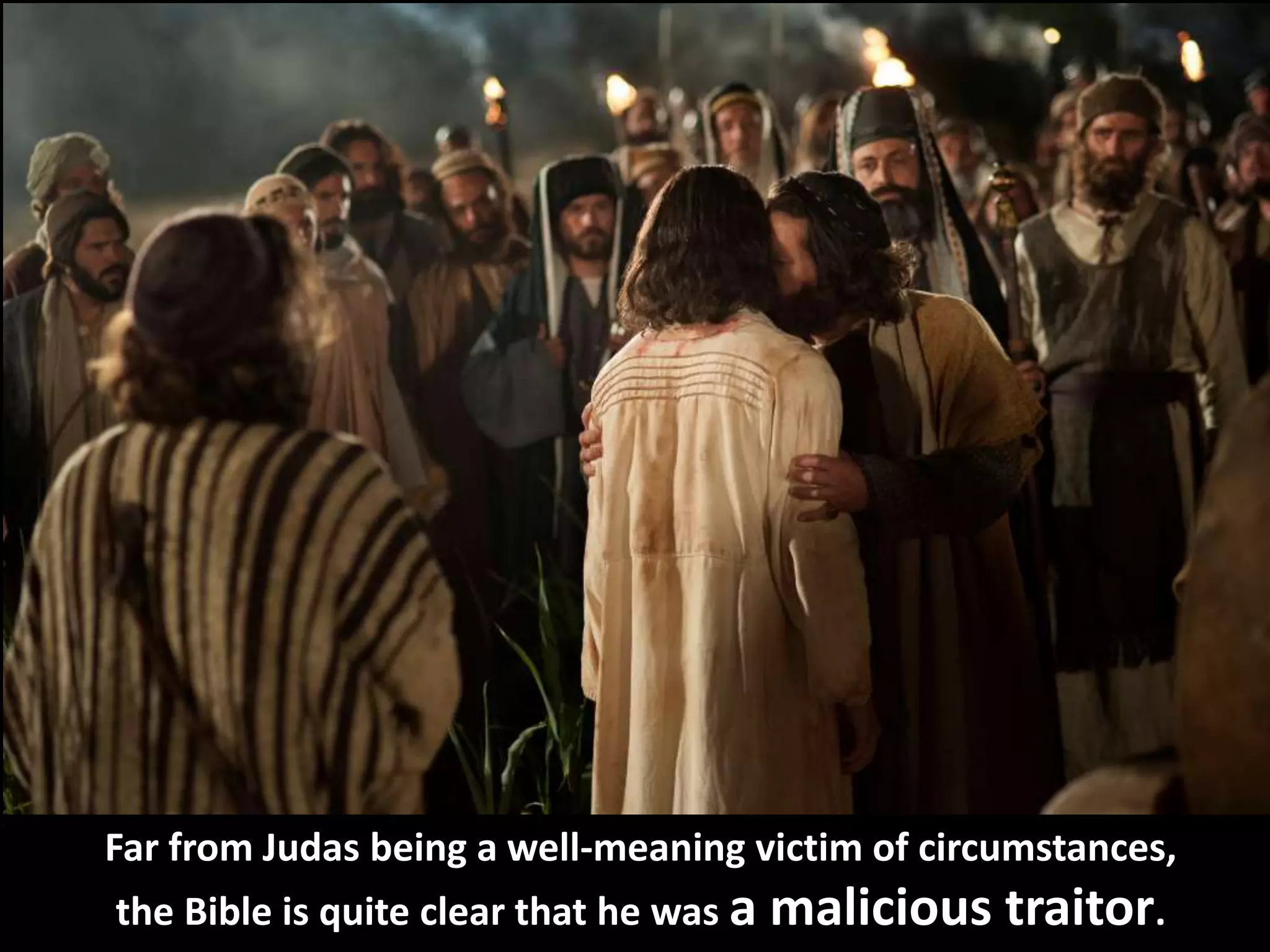 Far from Judas being a well-meaning victim of circumstances,
the Bible is quite clear that he was a malicious traitor.
 