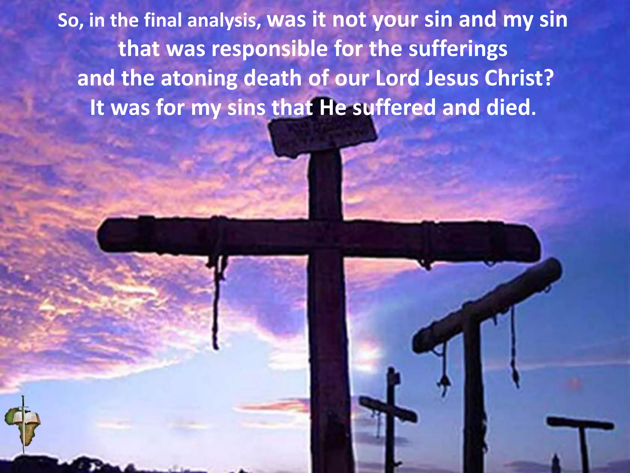 So, in the final analysis, was it not your sin and my sin
that was responsible for the sufferings
and the atoning death of our Lord Jesus Christ?
It was for my sins that He suffered and died.
 