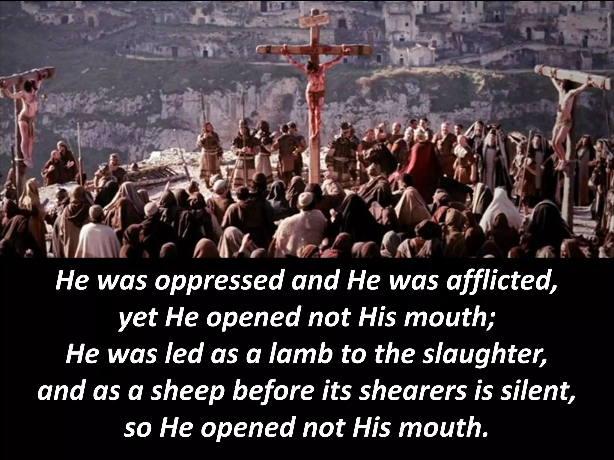 He was oppressed and He was afflicted,
yet He opened not His mouth;
He was led as a lamb to the slaughter,
and as a sheep before its shearers is silent,
so He opened not His mouth.
 