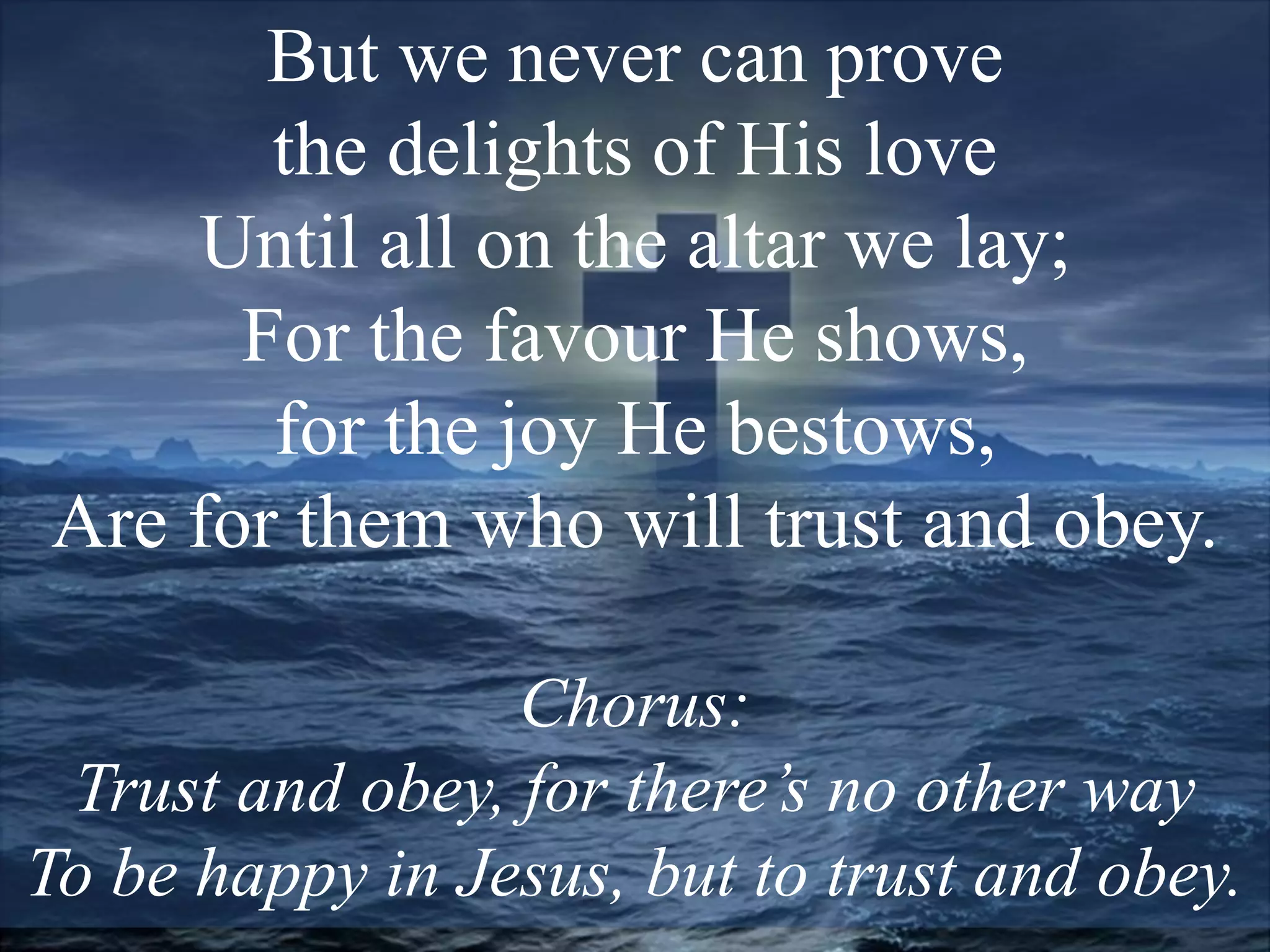 But we never can prove
the delights of His love
Until all on the altar we lay;
For the favour He shows,
for the joy He bestows,
Are for them who will trust and obey.
Chorus:
Trust and obey, for there’s no other way
To be happy in Jesus, but to trust and obey.
 