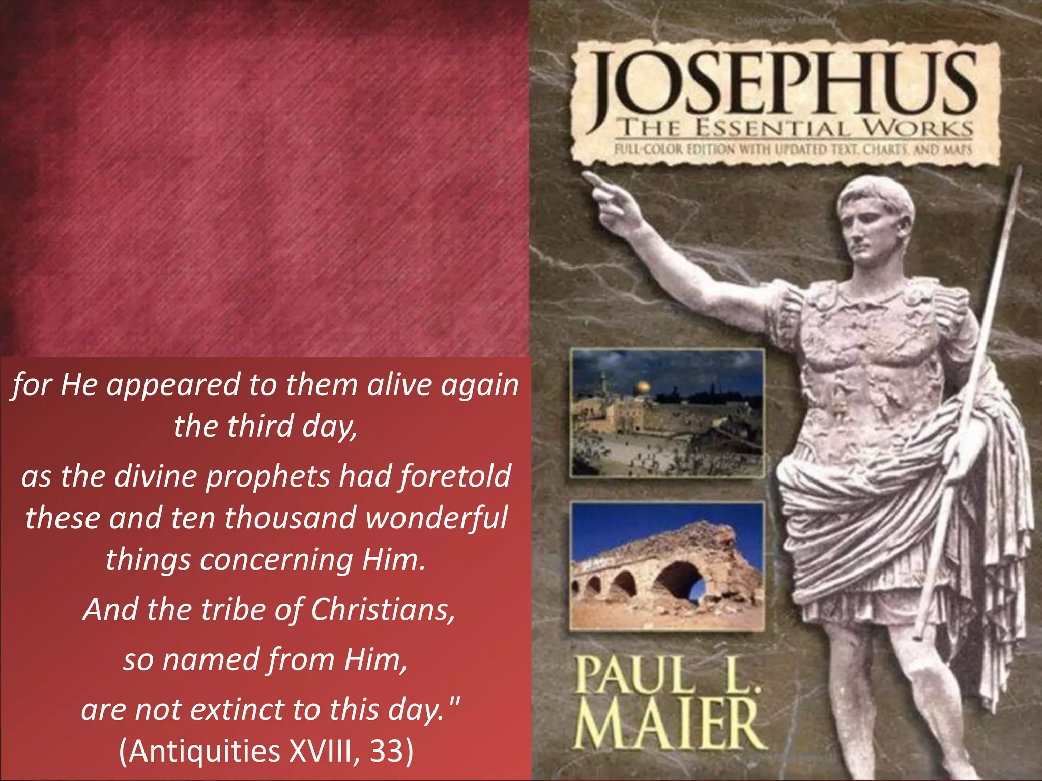 for He appeared to them alive again
the third day,
as the divine prophets had foretold
these and ten thousand wonderful
things concerning Him.
And the tribe of Christians,
so named from Him,
are not extinct to this day."
(Antiquities XVIII, 33)
 