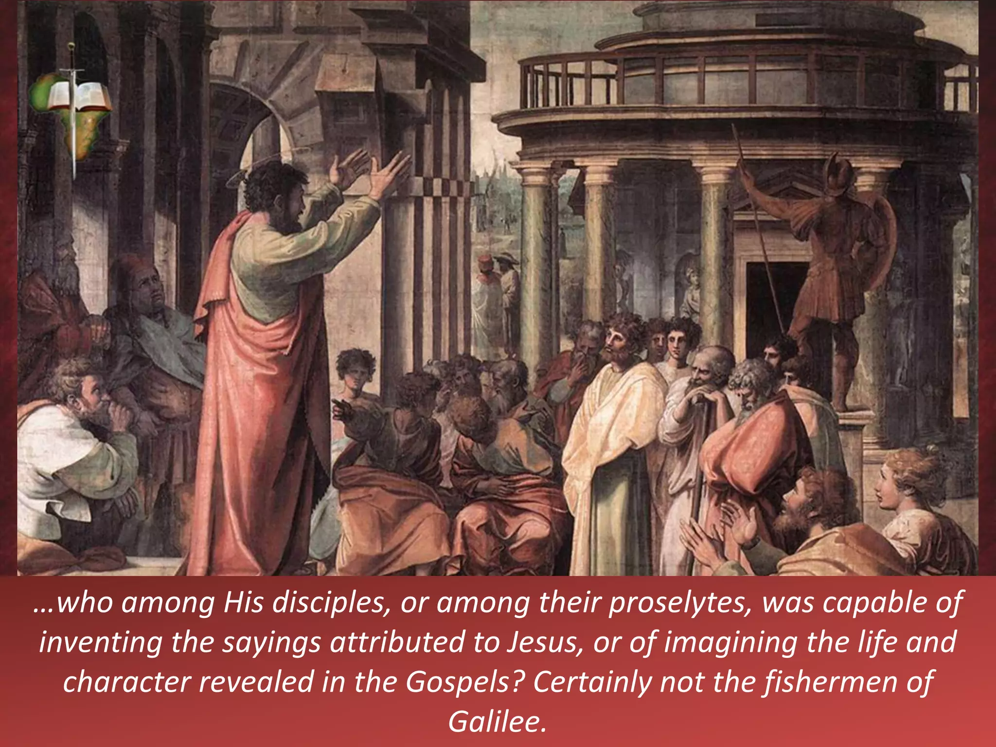 …who among His disciples, or among their proselytes, was capable of
inventing the sayings attributed to Jesus, or of imagining the life and
character revealed in the Gospels? Certainly not the fishermen of
Galilee.
 