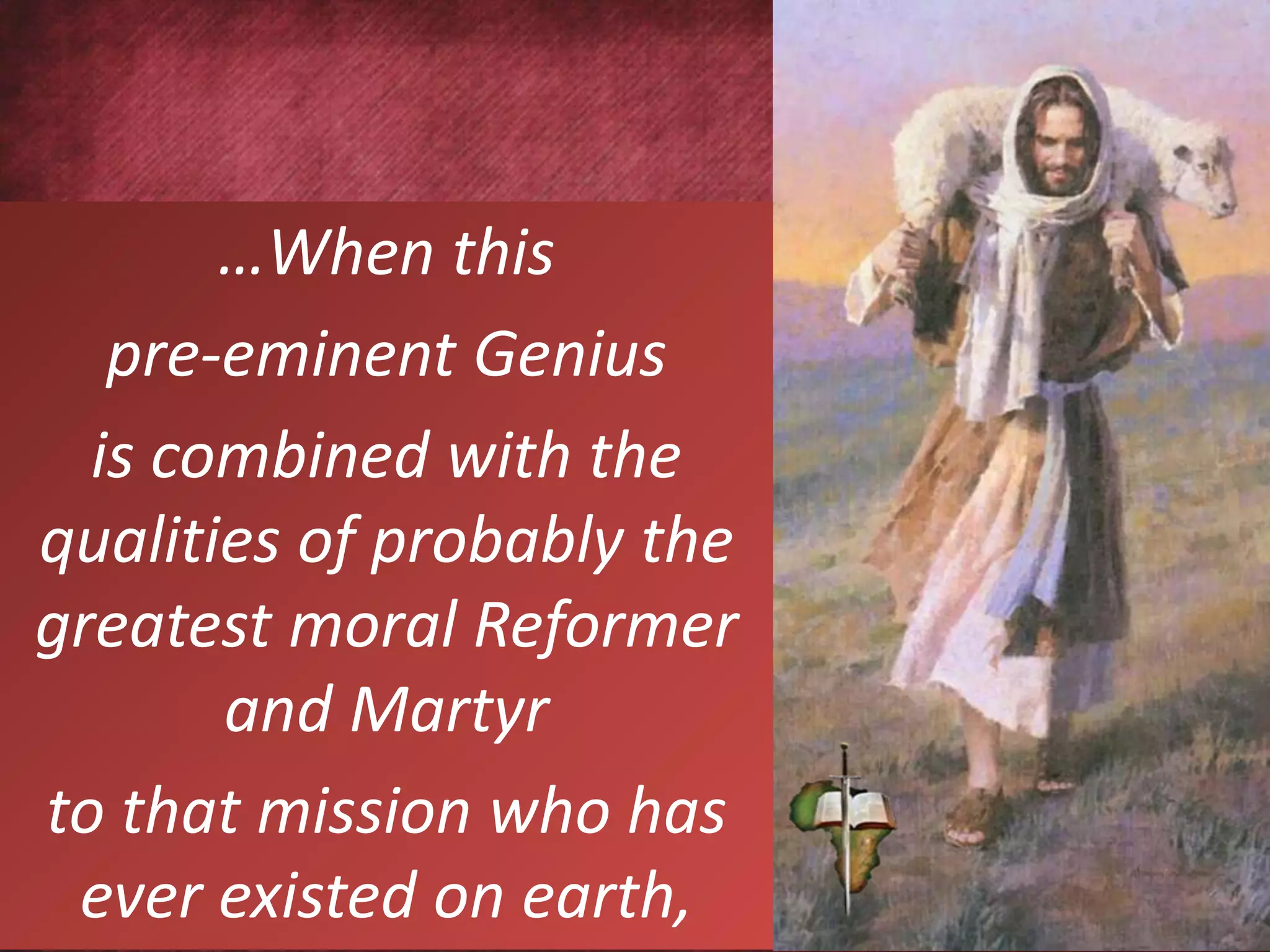 …When this
pre-eminent Genius
is combined with the
qualities of probably the
greatest moral Reformer
and Martyr
to that mission who has
ever existed on earth,
 