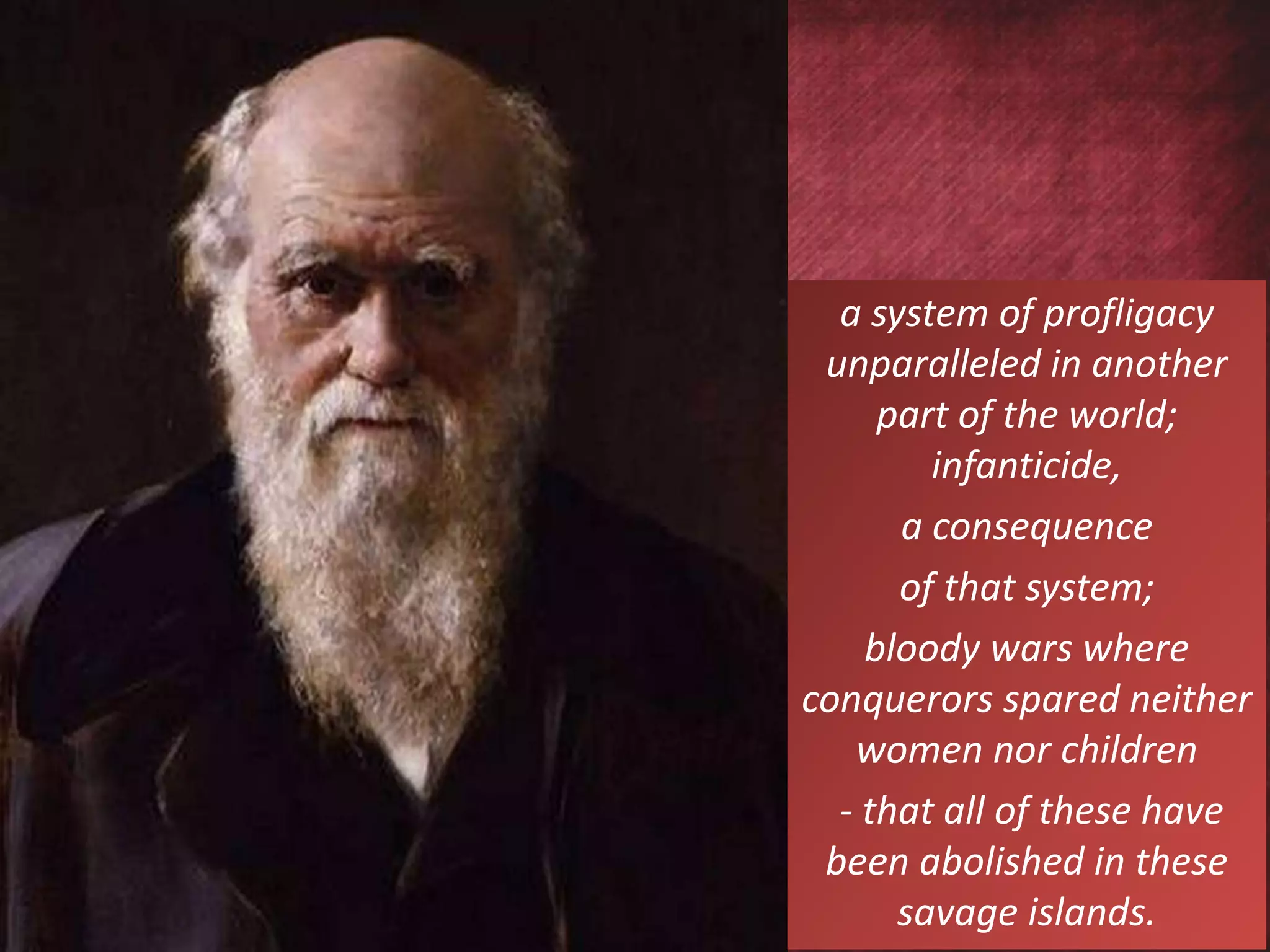 a system of profligacy
unparalleled in another
part of the world;
infanticide,
a consequence
of that system;
bloody wars where
conquerors spared neither
women nor children
- that all of these have
been abolished in these
savage islands.
 