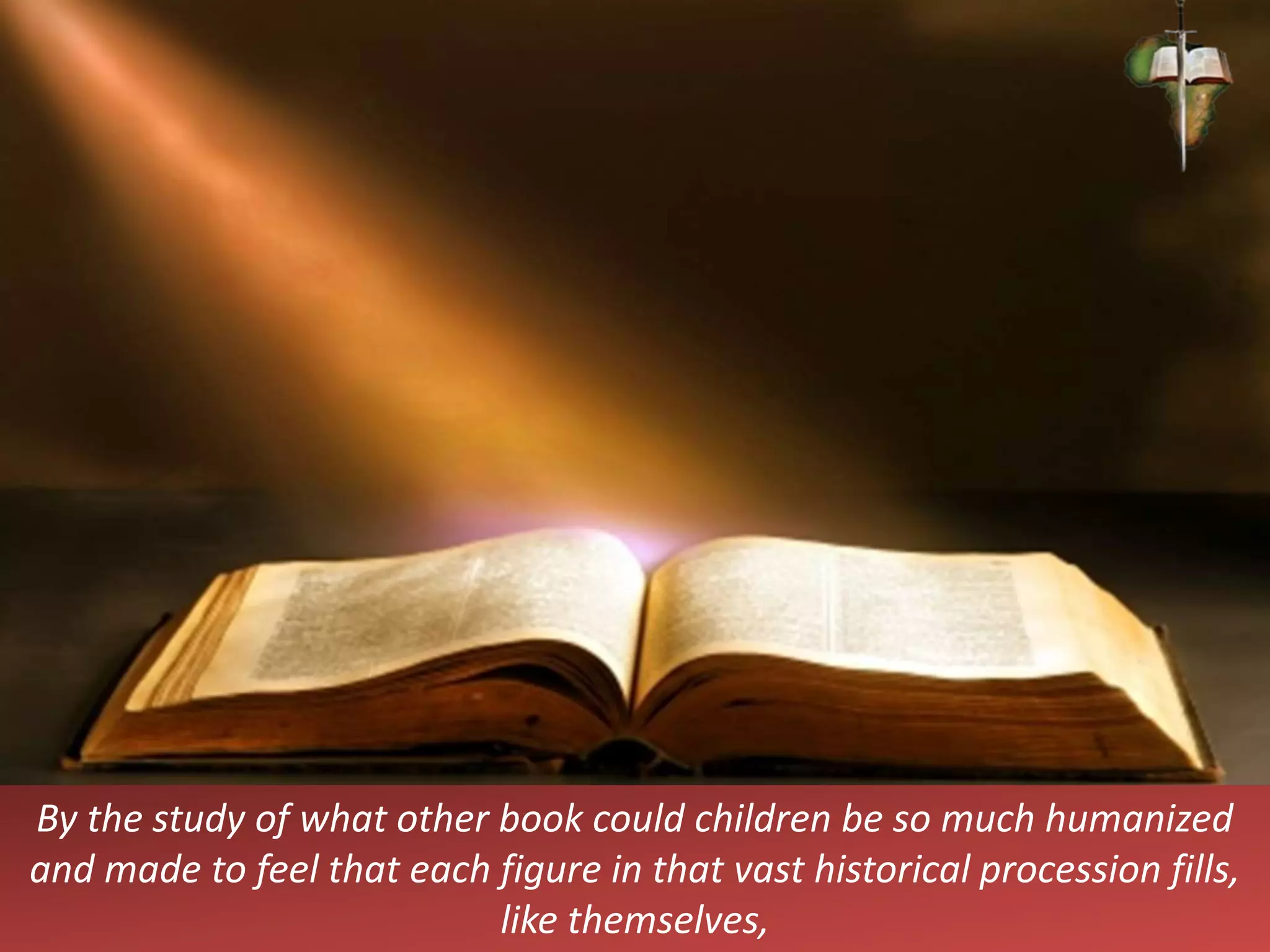 By the study of what other book could children be so much humanized
and made to feel that each figure in that vast historical procession fills,
like themselves,
 