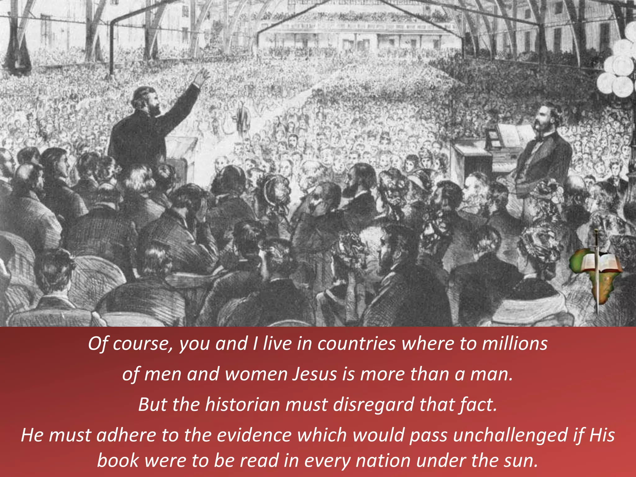 Of course, you and I live in countries where to millions
of men and women Jesus is more than a man.
But the historian must disregard that fact.
He must adhere to the evidence which would pass unchallenged if His
book were to be read in every nation under the sun.
 