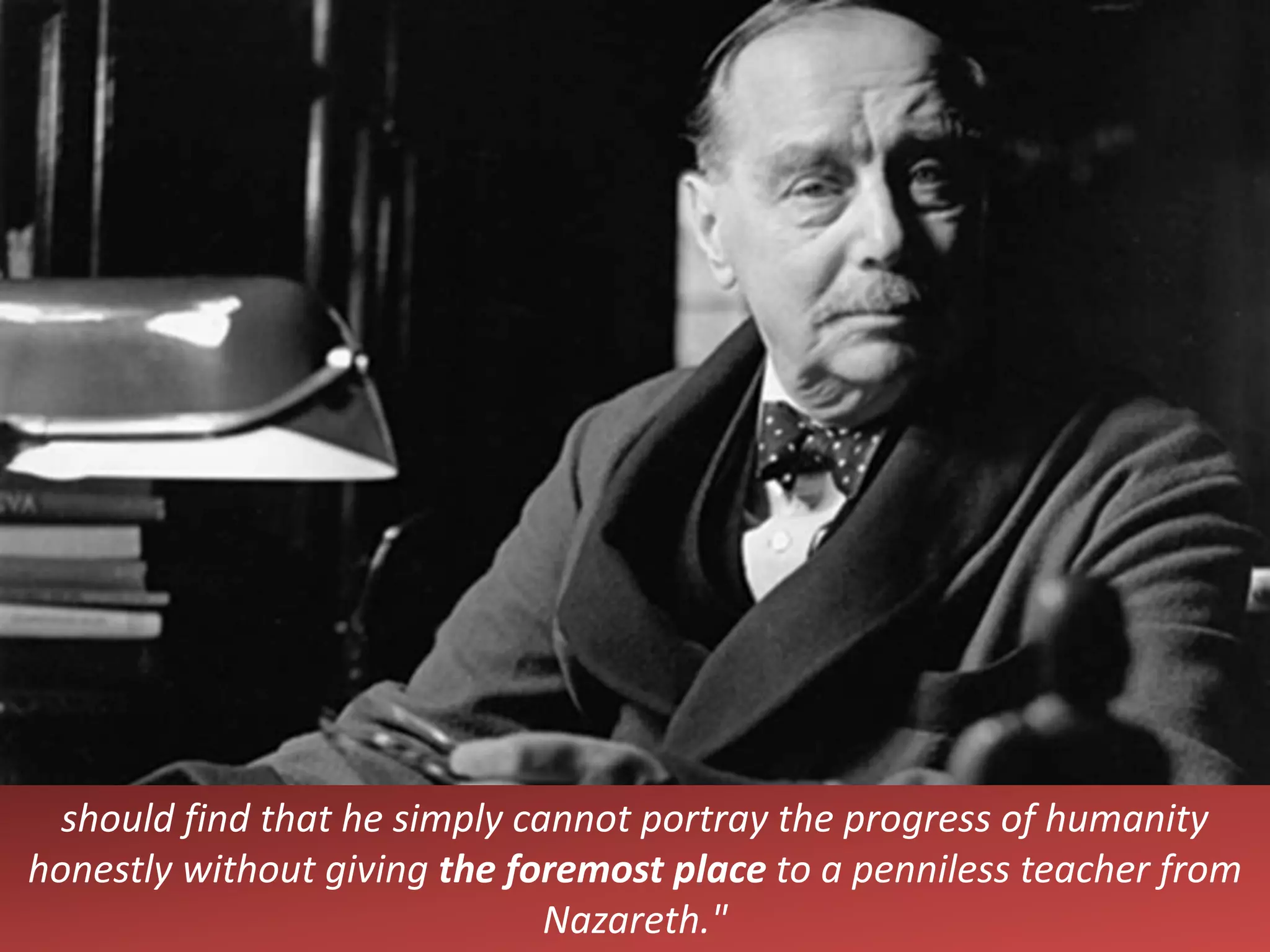 should find that he simply cannot portray the progress of humanity
honestly without giving the foremost place to a penniless teacher from
Nazareth."
 