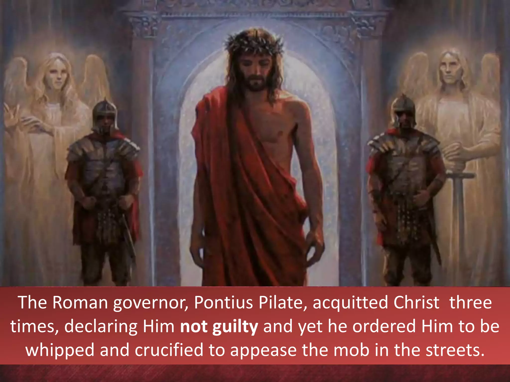 The Roman governor, Pontius Pilate, acquitted Christ three
times, declaring Him not guilty and yet he ordered Him to be
whipped and crucified to appease the mob in the streets.
 