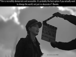 and accessible, it’s probably the best option if you actually want to change the world, not just re-decorate it”- Bansky 
“Film is incredibly democratic and accessible, it’s probably the best option if you actually want to change the world, not just re-decorate it”-Bansky 
https://www.flickr.com/photos/12093664  
