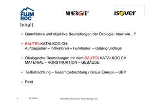Inhalt
    • Quantitative und objektive Beurteilungen der Ökologie: Aber wie…?

    • BAUTEILKATALKOG CH
      BAUTEILKATALKOG.CH:
      Auftraggeber – Indikatoren – Funktionen – Datengrundlage

    • Ökologische Beurteilungen mit dem BAUTEILKATALKOG.CH
      MATERIAL – KONSTRUKTION – GEBÄUDE

    • Teilbetrachtung – Gesamtbetrachtung / Graue Energie – UBP

    • Fazit



2       25.10.2012        BAUTEILKATALOG.CH im Kontext Minergie ECO
 