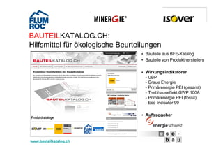BAUTEILKATALOG.CH:
    Hilfsmittel fü ök l i h Beurteilungen
    Hilf itt l für ökologische B t il
                                   • Bauteile aus BFE-Katalog
                                   • Bauteile von Produktherstellern

                                   • Wirkungsindikatoren
                                     - UBP
                                     - Graue Energie
                                     - Primärenergie PEI (gesamt)
                                     - Treibhauseffekt GWP 100A
                                     - Primärenergie PEI (fossil)
                                     - Eco-Indicator 99

                                   • Auftraggeber




6   www.bauteilkatalog.ch
         25.10.2012
 