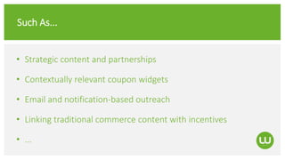 Such As...
• Strategic content and partnerships
• Contextually relevant coupon widgets
• Email and notification-based outreach
• Linking traditional commerce content with incentives
• ...
 