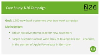 Case Study: N26 Campaign
Goal: 1,500 new bank customers over two week campaign
Methodology:
• Utilize exclusive promo code for new customers
• Target customers across wide array of touchpoints and channels,
in the context of Apple Pay release in Germany
 