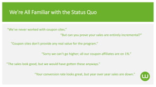 We’re All Familiar with the Status Quo
“Coupon sites don‘t provide any real value for the program.”
“Sorry we can’t go higher; all our coupon affiliates are on 1%.”
”The sales look good, but we would have gotten these anyways.”
“We’ve never worked with coupon sites.”
“But can you prove your sales are entirely incremental?”
”Your conversion rate looks great, but year over year sales are down.”
 
