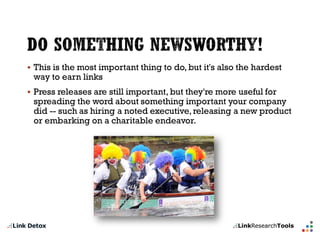 This is the most important thing to do, but it's also the hardest way to earn links 
Press releases are still important, but they're more useful for spreading the word about something important your company did --such as hiring a noted executive, releasing a new product or embarking on a charitable endeavor.  
