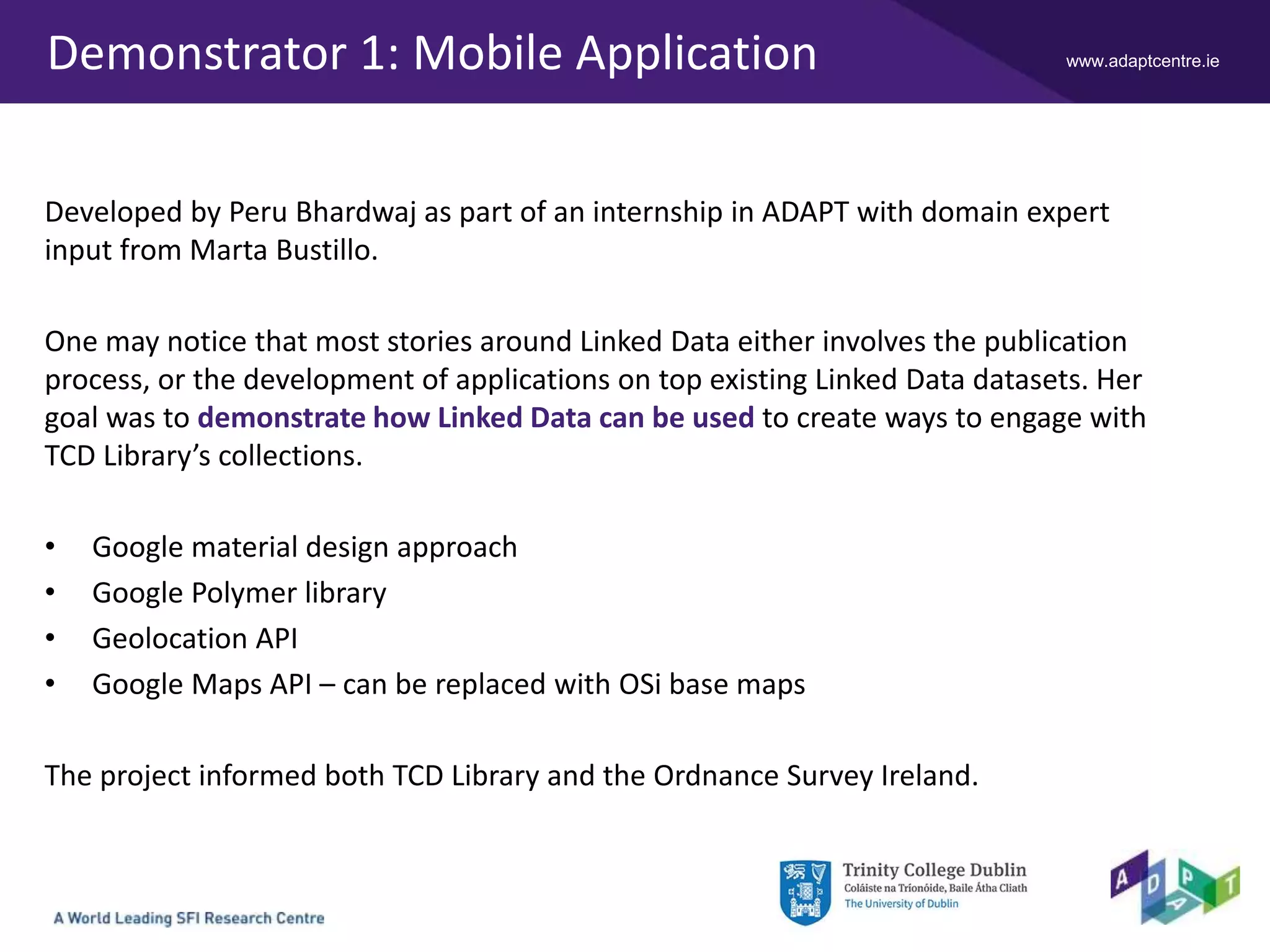 www.adaptcentre.ieDemonstrator 1: Mobile Application
Developed by Peru Bhardwaj as part of an internship in ADAPT with domain expert
input from Marta Bustillo.
One may notice that most stories around Linked Data either involves the publication
process, or the development of applications on top existing Linked Data datasets. Her
goal was to demonstrate how Linked Data can be used to create ways to engage with
TCD Library’s collections.
• Google material design approach
• Google Polymer library
• Geolocation API
• Google Maps API – can be replaced with OSi base maps
The project informed both TCD Library and the Ordnance Survey Ireland.
 