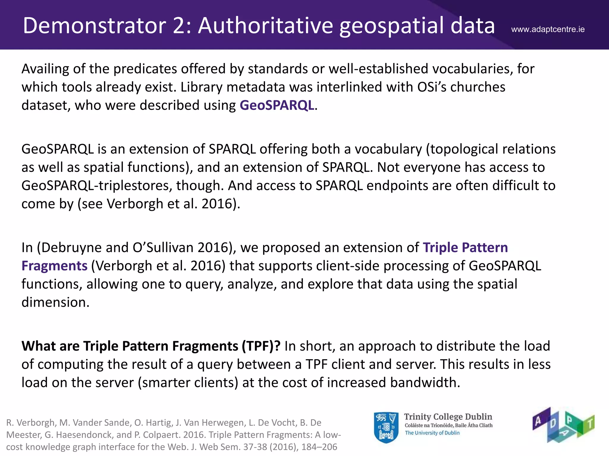 www.adaptcentre.ieDemonstrator 2: Authoritative geospatial data
Availing of the predicates offered by standards or well-established vocabularies, for
which tools already exist. Library metadata was interlinked with OSi’s churches
dataset, who were described using GeoSPARQL.
GeoSPARQL is an extension of SPARQL offering both a vocabulary (topological relations
as well as spatial functions), and an extension of SPARQL. Not everyone has access to
GeoSPARQL-triplestores, though. And access to SPARQL endpoints are often difficult to
come by (see Verborgh et al. 2016).
In (Debruyne and O’Sullivan 2016), we proposed an extension of Triple Pattern
Fragments (Verborgh et al. 2016) that supports client-side processing of GeoSPARQL
functions, allowing one to query, analyze, and explore that data using the spatial
dimension.
What are Triple Pattern Fragments (TPF)? In short, an approach to distribute the load
of computing the result of a query between a TPF client and server. This results in less
load on the server (smarter clients) at the cost of increased bandwidth.
R. Verborgh, M. Vander Sande, O. Hartig, J. Van Herwegen, L. De Vocht, B. De
Meester, G. Haesendonck, and P. Colpaert. 2016. Triple Pattern Fragments: A low-
cost knowledge graph interface for the Web. J. Web Sem. 37-38 (2016), 184–206
 