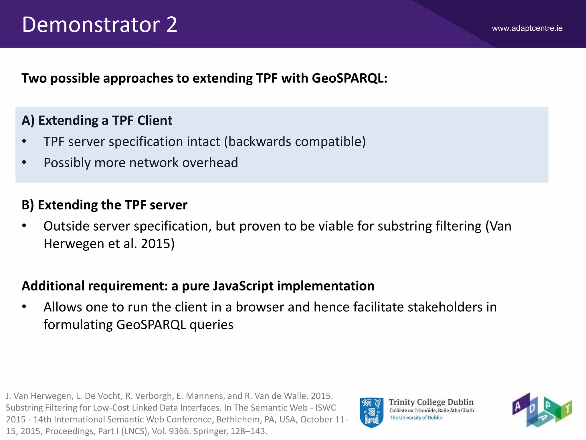 www.adaptcentre.ieDemonstrator 2
Two possible approaches to extending TPF with GeoSPARQL:
A) Extending a TPF Client
• TPF server specification intact (backwards compatible)
• Possibly more network overhead
B) Extending the TPF server
• Outside server specification, but proven to be viable for substring filtering (Van
Herwegen et al. 2015)
Additional requirement: a pure JavaScript implementation
• Allows one to run the client in a browser and hence facilitate stakeholders in
formulating GeoSPARQL queries
J. Van Herwegen, L. De Vocht, R. Verborgh, E. Mannens, and R. Van de Walle. 2015.
Substring Filtering for Low-Cost Linked Data Interfaces. In The Semantic Web - ISWC
2015 - 14th International Semantic Web Conference, Bethlehem, PA, USA, October 11-
15, 2015, Proceedings, Part I (LNCS), Vol. 9366. Springer, 128–143.
 