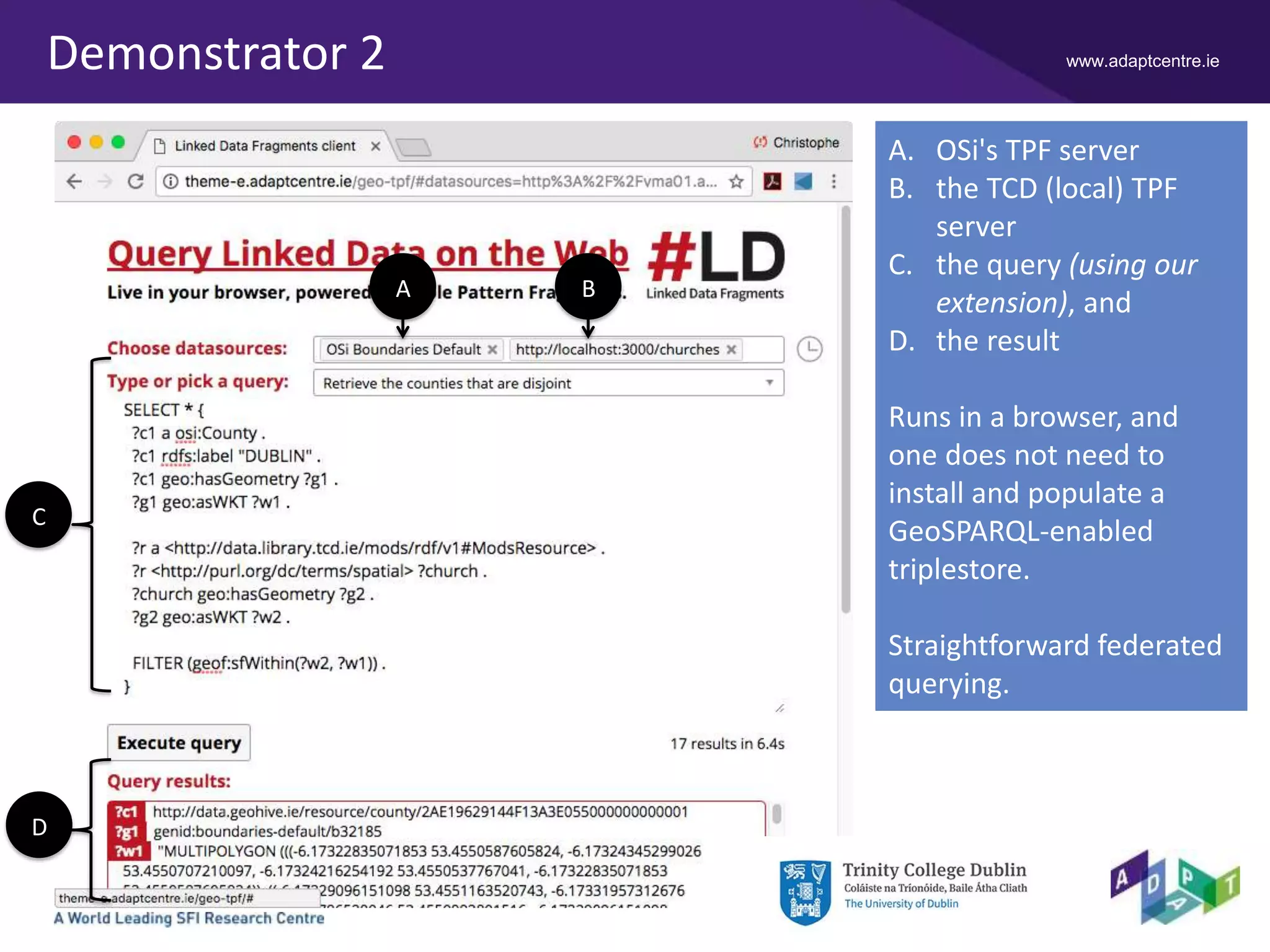 www.adaptcentre.ieDemonstrator 2
A. OSi's TPF server
B. the TCD (local) TPF
server
C. the query (using our
extension), and
D. the result
Runs in a browser, and
one does not need to
install and populate a
GeoSPARQL-enabled
triplestore.
Straightforward federated
querying.
A B
C
D
 