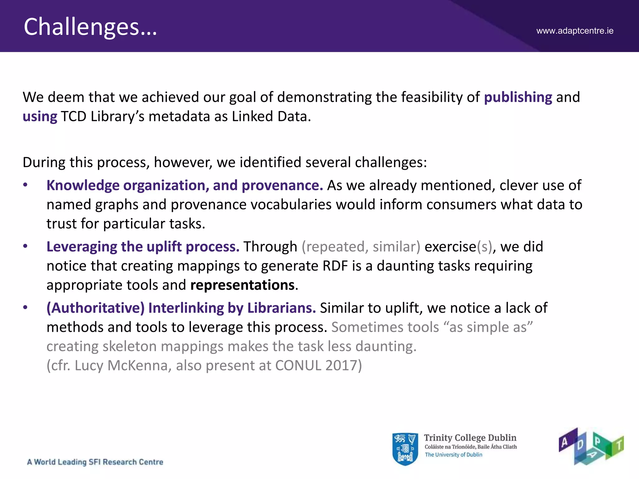 www.adaptcentre.ieChallenges…
We deem that we achieved our goal of demonstrating the feasibility of publishing and
using TCD Library’s metadata as Linked Data.
During this process, however, we identified several challenges:
• Knowledge organization, and provenance. As we already mentioned, clever use of
named graphs and provenance vocabularies would inform consumers what data to
trust for particular tasks.
• Leveraging the uplift process. Through (repeated, similar) exercise(s), we did
notice that creating mappings to generate RDF is a daunting tasks requiring
appropriate tools and representations.
• (Authoritative) Interlinking by Librarians. Similar to uplift, we notice a lack of
methods and tools to leverage this process. Sometimes tools “as simple as”
creating skeleton mappings makes the task less daunting.
(cfr. Lucy McKenna, also present at CONUL 2017)
 